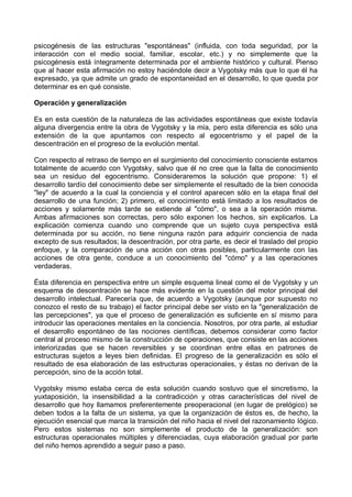 psicogénesis de las estructuras "espontáneas" (influida, con toda seguridad, por la
interacción con el medio social, familiar, escolar, etc.) y no simplemente que la
psicogénesis está íntegramente determinada por el ambiente histórico y cultural. Pienso
que al hacer esta afirmación no estoy haciéndole decir a Vygotsky más que lo que él ha
expresado, ya que admite un grado de espontaneidad en el desarrollo, lo que queda por
determinar es en qué consiste.
Operación y generalización
Es en esta cuestión de la naturaleza de las actividades espontáneas que existe todavía
alguna divergencia entre la obra de Vygotsky y la mía, pero esta diferencia es sólo una
extensión de la que apuntamos con respecto al egocentrismo y el papel de la
descentración en el progreso de la evolución mental.
Con respecto al retraso de tiempo en el surgimiento del conocimiento consciente estamos
totalmente de acuerdo con Vygotsky, salvo que él no cree que la falta de conocimiento
sea un residuo del egocentrismo. Consideraremos la solución que propone: 1) el
desarrollo tardío del conocimiento debe ser simplemente el resultado de la bien conocida
"ley" de acuerdo a la cual la conciencia y el control aparecen sólo en la etapa final del
desarrollo de una función; 2) primero, el conocimiento está limitado a los resultados de
acciones y solamente más tarde se extiende al "cómo", o sea a la operación misma.
Ambas afirmaciones son correctas, pero sólo exponen los hechos, sin explicarlos. La
explicación comienza cuando uno comprende que un sujeto cuya perspectiva está
determinada por su acción, no tiene ninguna razón para adquirir conciencia de nada
excepto de sus resultados; la descentración, por otra parte, es decir el traslado del propio
enfoque, y la comparación de una acción con otras posibles, particularmente con las
acciones de otra gente, conduce a un conocimiento del "cómo" y a las operaciones
verdaderas.
Ésta diferencia en perspectiva entre un simple esquema lineal como el de Vygotsky y un
esquema de descentración se hace más evidente en la cuestión del motor principal del
desarrollo intelectual. Parecería que, de acuerdo a Vygotsky (aunque por supuesto no
conozco el resto de su trabajo) el factor principal debe ser visto en la "generalización de
las percepciones", ya que el proceso de generalización es suficiente en sí mismo para
introducir las operaciones mentales en la conciencia. Nosotros, por otra parte, al estudiar
el desarrollo espontáneo de las nociones científicas, debemos considerar como factor
central al proceso mismo de la construcción de operaciones, que consiste en las acciones
interiorizadas que se hacen reversibles y se coordinan entre ellas en patrones de
estructuras sujetos a leyes bien definidas. El progreso de la generalización es sólo el
resultado de esa elaboración de las estructuras operacionales, y éstas no derivan de la
percepción, sino de la acción total.
Vygotsky mismo estaba cerca de esta solución cuando sostuvo que el sincretismo, la
yuxtaposición, la insensibilidad a la contradicción y otras características del nivel de
desarrollo que hoy llamamos preferentemente preoperacional (en lugar de prelógico) se
deben todos a la falta de un sistema, ya que la organización de éstos es, de hecho, la
ejecución esencial que marca la transición del niño hacia el nivel del razonamiento lógico.
Pero estos sistemas no son simplemente el producto de la generalización: son
estructuras operacionales múltiples y diferenciadas, cuya elaboración gradual por parte
del niño hemos aprendido a seguir paso a paso.
 