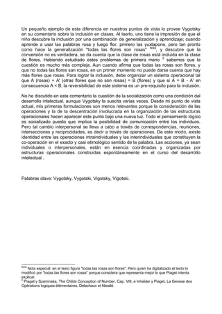 Un pequeño ejemplo de esta diferencia en nuestros puntos de vista lo provee Vygotsky
en su comentario sobre la inclusión en clases. Al leerlo, uno tiene la impresión de que el
niño descubre la inclusión por una combinación de generalización y aprendizaje; cuando
aprende a usar las palabras rosa y luego flor, primero las yuxtapone, pero tan pronto
como hace la generalización "todas las flores son rosas" Nota
, y descubre que la
conversión no es verdadera, se da cuenta que la clase de rosas está incluida en la clase
de flores. Habiendo estudiado estos problemas de primera mano 5
sabemos que la
cuestión es mucho más compleja. Aun cuando afirma que todas las rosas son flores, y
que no todas las flores san rosas, en un primer momento no puede darse cuenta que hay
más flores que rosas. Para lograr la inclusión, debe organizar un sistema operacional tal
que A (rosas) + A' (otras flores que no son rosas) = B (flores) y que si A = B - A' en
consecuencia A < B; la reversibilidad de este sistema es un pre-requisito para la inclusión.
No he discutido en este comentario la cuestión de la socialización como una condición del
desarrollo intelectual, aunque Vygotsky la suscita varias veces. Desde mi punto de vista
actual, mis primeras formulaciones son menos relevantes porque la consideración de las
operaciones y la de la descentración involucrada en la organización de las estructuras
operacionales hacen aparecer este punto bajo una nueva luz. Todo el pensamiento lógico
es socializado puesto que implica la posibilidad de comunicación entre los individuos.
Pero tal cambio interpersonal se lleva a cabo a través de correspondencias, reuniones,
intersecciones y reciprocidades, es decir a través de operaciones. De este modo, existe
identidad entre las operaciones intraindividuales y las interindividuales que constituyen la
co-operación en el exacto y casi etimológico sentido de la palabra. Las acciones, ya sean
individuales o interpersonales, están en esencia coordinadas y organizadas por
estructuras operacionales construidas espontáneamente en el curso del desarrollo
intelectual .
Palabras clave: Vygotsky, Vygotski, Vigotsky, Vigotski.
Nota
Nota especial: en el texto figura "todas las rosas son flores". Pero quien ha digitalizado el texto lo
modificó por "todas las flores son rosas" porque considera que representa mejor lo que Piaget intenta
explicar.
5
Piaget y Szeminska, The Childs Conception of Number, Cap. VIII, e Inhelder y Piaget, La Genese des
Opérations logiques élémentaires, Delachaux et Niestlé.
 