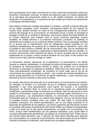 tanto pensamiento como habla, encontramos en él la unidad del pensamiento verbal que
buscamos. Claramente, entonces, el método que debemos seguir en nuestra exploración
de la naturaleza del pensamiento verbal es el del análisis semántico -el estudio del
desarrollo, el funcionamiento y la estructura de esta unidad que contiene al pensamiento
y al lenguaje interrelacionados.
Este método combina las ventajas del análisis y la síntesis, y permite el estudio adecuado
de los totales complejos. Como ilustración, permítasenos hablar de otro aspecto de
nuestro tema, también olvidado sin razón en las investigaciones anteriores. La función
primaria del lenguaje es la comunicación, el intercambio social. Cuando se estudiaba el
lenguaje a través de su análisis en elementos, esta función estaba disociada también de
su función intelectual, eran tratadas como pi fueran funciones separadas, aunque
paralelas, sin prestar atención a su evolución estructural y evolutiva; no obstante, el
significado de la palabra es una unidad de ambas funciones. Para la psicología científica
es un axioma que el entendimiento entre las inteligencias resulta imposible sin una
expresión mediatizadora. En ausencia de un sistema de signos lingüísticos u otros, sólo
es posible el más primitivo y limitado' tipo de comunicación; ésta, que se manifiesta por
medio de movimientos expresivos, observados fundamentalmente entre los animales, no
es tanto comunicación como expresión de afecto. Un ganso asustado que se da cuenta
súbitamente de un peligro y excita a toda la bandada con sus gritos, no les cuenta a los
otros lo que ha visto, pero les contagia su miedo.
La transmisión racional, intencional, de la experiencia y el pensamiento a los demás
requiere un sistema mediatizador, y el prototipo de éste es el lenguaje humano nacido de
la necesidad de intercomunicación durante el trabajo. De acuerdo con la tendencia
dominante, la psicología ha descripto el problema, hasta hace muy poco tiempo, de un
modo extremadamente simplificado. Se considera en primer lugar, que el me dio de
comunicación es el signo (la palabra o sonido) ; 'que a través de sucesos simultáneos un
sonido puede asociarse con el contenido de alguna experiencia, y servir entonces para
transmitir el mismo contenido a otros seres humanos.
Un estudio más preciso del desarrollo de la comprensión y la comunicación en la infancia,
sin embargo, ha llevado a la conclusión de que la verdadera comunicación requiere
significado, o sea, tanto generalización como signos. De acuerdo a la penetrante
descripción de Eduardo Sapir el mundo de la experiencia puede ser ampliamente
simplificado y generalizado antes de traducirse en símbolos. Sólo de esta forma se hace
posible la comunicación, puesto que la experiencia individual reside únicamente en su
propia conciencia, y es, estrictamente hablando, no comunicable. Para convertirse en
transmisible debe ser incluida en una determinada categoría, que por convención tácita,
la sociedad humana considera como una unidad. De este modo, la comunicación
verdadera presupone una actitud generalizadora, que es una etapa avanzada en el
desarrollo del significado de las palabras. Las formas superiores del intercambio humano
son posibles sólo porque el pensamiento del hombre refleja una realidad conceptualizada,
y ésta es la razón por la cual ciertos pensamientos no pueden ser comunicados a los
niños, aunque estén familiarizados con las palabras necesarias, pues puede faltar el
concepto adecuadamente generalizado que asegure la comprensión total. Tolstoi dice en
sus escritos sobre educación, que, a menudo, los niños tienen dificultad para aprender
una nueva palabra, no a causa de su pronunciación, sino del concepto al cual se refieren.
Cuando el concepto ha madurado, casi siempre hay una palabra disponible.
 