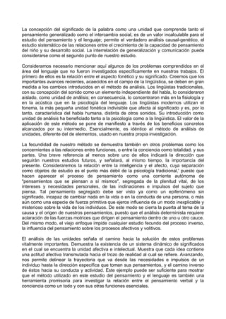 La concepción del significado de la palabra como una unidad que comprende tanto el
pensamiento generalizado como el intercambio social, es de un valor incalculable para el
estudio del pensamiento y el lenguaje; permite el verdadero análisis causal-genético, el
estudio sistemático de las relaciones entre el crecimiento de la capacidad de pensamiento
del niño y su desarrollo social. La interrelación de generalización y comunicación puede
considerarse como el segundo punto de nuestro estudio.
Consideramos necesario mencionar aquí algunos de los problemas comprendidos en el
área del lenguaje que no fueron investigados específicamente en nuestros trabajos. El
primero de ellos es la relación entre el aspecto fonético y su significado. Creemos que los
importantes avances recientes, acaecidos en el campo de la lingüística, se deben en gran
medida a los cambios introducidos en el método de análisis. Los lingüistas tradicionales,
con su concepción del sonido como un elemento independiente del habla, lo consideraron
aislado, como unidad de análisis; en consecuencia, lo concentraron más en la fisiología y
en la acústica que en la psicología del lenguaje. Los lingüistas modernos utilizan el
fonema, la más pequeña unidad fonética indivisible que afecta al significado y es, por lo
tanto, característica del habla humana, distinta de otros sonidos. Su introducción como
unidad de análisis ha beneficiado tanto a la psicología como a la lingüística. El valor de la
aplicación de este método se pone de manifiesto a través de los beneficios concretos
alcanzados por su intermedio. Esencialmente, es idéntico al método de análisis de
unidades, diferente del de elementos, usado en nuestra propia investigación.
La fecundidad de nuestro método se demuestra también en otros problemas como los
concernientes a las relaciones entre funciones, o entre la conciencia como totalidad. y sus
partes. Una breve referencia al menos sobre uno de ellos indicará la dirección que
seguirán nuestros estudios futuros, y señalará, al mismo tiempo, la importancia del
presente. Consideraremos la relación entre la inteligencia y el afecto, cuya separación
como objetos de estudio es el punto más débil de la psicología tradicional,' puesto que
hacen aparecer el proceso de pensamiento como una corriente autónoma de
"pensamientos que se piensan a sí mismos", segregada de la plenitud vital, de los
intereses y necesidades personales, de las inclinaciones e impulsos del sujeto que
piensa. Tal pensamiento segregado debe ser visto ya como un epifenómeno sin
significado, incapaz de cambiar nada en la vida o en la conducta de una persona, o más
aún como una especie de fuerza primitiva que ejerce influencia de un modo inexplicable y
misterioso sobre la vida de los individuos. De este modo se cierra la puerta al tema de la
causa y el origen de nuestros pensamientos, puesto que el análisis determinista requiere
aclaración de las fuerzas motrices que dirigen el pensamiento dentro de uno u otro cauce.
Del mismo modo, el viejo enfoque impide cualquier estudio fecundo del proceso inverso,
la influencia del pensamiento sobre los procesos afectivos y volitivos.
El análisis de las unidades señala el camino hacia la solución de estos problemas
vitalmente importantes. Demuestra la existencia de un sistema dinámico de significados
en el cual se encuentra la unidad afectiva e intelectual. Muestra que cada idea contiene
una actitud afectiva transmutada hacia el trozo de realidad al cual se refiere. Avanzando,
nos permite delinear la trayectoria que va desde las necesidades e impulsos de un
individuo hasta la dirección específica que toman sus pensamientos, y el camino inverso
de éstos hacia su conducta y actividad. Este ejemplo puede ser suficiente para mostrar
que el método utilizado en este estudio del pensamiento y el lenguaje es también una
herramienta promisoria para investigar la relación entre el pensamiento verbal y la
conciencia como un todo y con sus otras funciones esenciales.
 