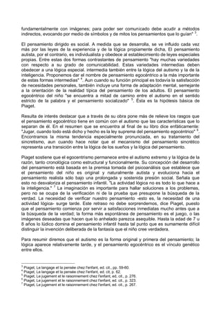 fundamentalmente con imágenes; para poder ser comunicado debe acudir a métodos
indirectos, evocando por medio de símbolos y de mitos los pensamientos que lo guían" 3
.
El pensamiento dirigido es social. A medida que se desarrolla, se ve influido cada vez
más por las leyes de la experiencia y de la lógica propiamente dicha, El pensamiento
autista, por el contrario, es individualista y obedece al establecimiento de leyes especiales
propias. Entre estas dos formas contrastantes de pensamiento "hay muchas variedades
con respecto a su grado de comunicabilidad. Estas variedades intermedias deben
obedecer a una lógica especial. intermedia también entre la lógica del autismo y la de la
inteligencia. Proponemos dar el nombre de pensamiento egocéntrico a la más importante
de estas formas intermedias" 4
. Aun cuando su función principal es todavía la satisfacción
de necesidades personales, también incluye una forma de adaptación mental, semejante
a la orientación de la realidad típica del pensamiento de los adultos. El pensamiento
egocéntrico del niño "se encuentra a mitad de camino entre el autismo en el sentido
estricto de la palabra y el pensamiento socializado" 5
. Ésta es la hipótesis básica de
Piaget.
Resulta de interés destacar que a través de su obra pone más de relieve los rasgos que
el pensamiento egocéntrico tiene en común con el autismo que las características que lo
separan de él. En el resumen que se encuentra al final de su libro dice enfáticamente:
"Jugar, cuando todo está dicho y hecho es la ley suprema del pensamiento egocéntrico" 6
.
Encontramos la misma tendencia especialmente pronunciada, en su tratamiento del
sincretismo, aun cuando hace notar que el mecanismo del pensamiento sincrético
representa una transición entre la lógica de los sueños y la lógica del pensamiento.
Piaget sostiene que el egocentrismo permanece entre el autismo extremo y la lógica de la
razón, tanto cronológica como estructural y funcionalmente. Su concepción del desarrollo
del pensamiento está basada en la premisa tomada del psicoanálisis que establece que
el pensamiento del niño es original y naturalmente autista y evoluciona hacia el
pensamiento realista sólo bajo una prolongada y sostenida presión social. Señala que
esto no desvaloriza el pensamiento infantil. "La actividad lógica no es todo lo que hace a
la inteligencia." 7
La imaginación es importante para hallar soluciones a los problemas,
pero no se ocupa de la verificación ni de la prueba que presupone la búsqueda de la
verdad. La necesidad de verificar nuestro pensamiento -esto es, la necesidad de una
actividad lógica- surge tarde. Este retraso no debe sorprendernos, dice Piaget, puesto
que el pensamiento comienza por servir a satisfacciones inmediatas mucho antes que a
la búsqueda de la verdad; la forma más espontánea de pensamiento es el juego, o las
imágenes deseadas que hacen que lo anhelado parezca asequible. Hasta la edad de 7 u
8 años lo lúdico domina el pensamiento infantil hasta tal punto que es sumamente difícil
distinguir la invención deliberada de la fantasía que el niño cree verdadera.
Para resumir diremos que el autismo es la forma original y primera del pensamiento; la
lógica aparece relativamente tarde, y el pensamiento egocéntrico es el vínculo genético
entre ellos.
3
Piaget, Le langage et la pensée chez l'enfant, ed. cit., pp. 59-60.
4
Piaget, Le langage et la pensée chez l'enfant, ed. cit, p. 62.
5
Piaget, Le jugement et le raisonnement chez l'enfant, ed, cit., p. 276.
6
Piaget, Le jugement et le raisonnement chez l'enfant, ed. cit., p. 323.
7
Piaget, Le jugement et le raisonnement chez l'enfant, ed. cit., p. 267.
 