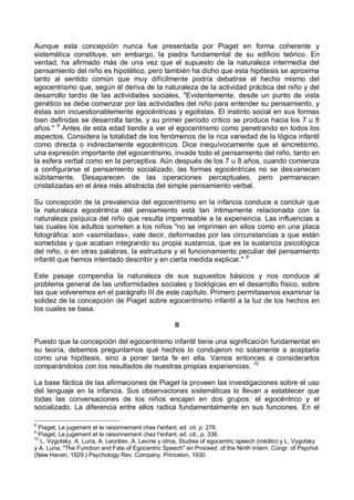 Aunque esta concepción nunca fue presentada por Piaget en forma coherente y
sistemática constituye, sin embargo, la piedra fundamental de su edificio teórico. En
verdad, ha afirmado más de una vez que el supuesto de la naturaleza intermedia del
pensamiento del niño es hipotético, pero también ha dicho que esta hipótesis se aproxima
tanto al sentido común que muy difícilmente podría debatirse el hecho mismo del
egocentrismo que, según él deriva de la naturaleza de la actividad práctica del niño y del
desarrollo tardío de las actividades sociales, "Evidentemente, desde un punto de vista
genético se debe comenzar por las actividades del niño para entender su pensamiento, y
éstas son incuestionablemente egocéntricas y egotistas. El instinto social en sus formas
bien definidas se desarrolla tarde, y su primer período crítico se produce hacia los 7 u 8
años." 8
Antes de esta edad tiende a ver el egocentrismo como penetrando en todos los
aspectos. Considera la totalidad de los fenómenos de la rica variedad de la lógica infantil
como directa o indirectamente egocéntricos. Dice inequívocamente que el sincretismo,
una expresión importante del egocentrismo, invade todo el pensamiento del niño, tanto en
la esfera verbal como en la perceptiva. Aún después de los 7 u 8 años, cuando comienza
a configurarse el pensamiento socializado, las formas egocéntricas no se desvanecen
súbitamente. Desaparecen de las operaciones perceptuales, pero permanecen
cristalizadas en el área más abstracta del simple pensamiento verbal.
Su concepción de la prevalencia del egocentrismo en la infancia conduce a concluir que
la naturaleza egocéntrica del pensamiento está tan íntimamente relacionada con la
naturaleza psíquica del niño que resulta impermeable a la experiencia. Las influencias a
las cuales los adultos someten a los niños "no se imprimen en ellos como en una placa
fotográfica: son «asimiladas», vale decir, deformadas por las circunstancias a que están
sometidas y que acaban integrando su propia sustancia, que es la sustancia psicológica
del niño, o en otras palabras, la estructura y el funcionamiento peculiar del pensamiento
infantil que hemos intentado describir y en cierta medida explicar." 9
Este pasaje compendia la naturaleza de sus supuestos básicos y nos conduce al
problema general de las uniformidades sociales y biológicas en el desarrollo físico, sobre
las que volveremos en el parágrafo III de este capítulo. Primero permítasenos examinar la
solidez de la concepción de Piaget sobre egocentrismo infantil a la luz de los hechos en
los cuales se basa.
II
Puesto que la concepción del egocentrismo infantil tiene una significación fundamental en
su teoría, debemos preguntarnos qué hechos lo condujeron no solamente a aceptarla
como una hipótesis, sino a poner tanta fe en ella. Vamos entonces a considerarlos
comparándolos con los resultados de nuestras propias experiencias. 10
La base fáctica de las afirmaciones de Piaget la proveen las investigaciones sobre el uso
del lenguaje en la infancia. Sus observaciones sistemáticas lo llevan a establecer que
todas las conversaciones de los niños encajan en dos grupos: el egocéntrico y el
socializado. La diferencia entre ellos radica fundamentalmente en sus funciones. En el
8
Piaget, Le jugement et le raisonnement chex l'enfant, ed. cit, p. 276.
9
Piaget, Le jugement et le raisonnement chez l'enfant, ed. cit., p. 338.
10
L. Vygotsky, A. Luria, A. Leontiev, A. Levine y otros, Studies of egocentric speech (inédito) y L. Vygotsky
y A. Luria, "The Function and Fate of Egocentric Speech" en Proceed. of the Ninth Intern. Congr. of Psychol.
(New Haven, 1929.) Psychology Rev. Company, Princeton, 1930.
 