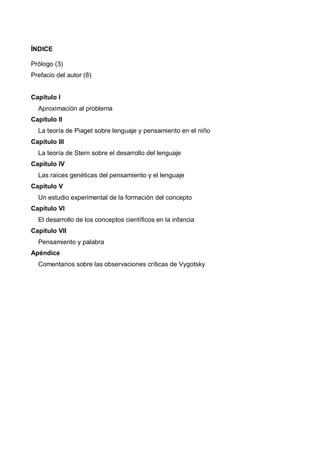 ÍNDICE
Prólogo (3)
Prefacio del autor (8)
Capítulo I
Aproximación al problema
Capítulo II
La teoría de Piaget sobre lenguaje y pensamiento en el niño
Capítulo III
La teoría de Stern sobre el desarrollo del lenguaje
Capítulo IV
Las raíces genéticas del pensamiento y el lenguaje
Capítulo V
Un estudio experimental de la formación del concepto
Capítulo VI
El desarrollo de los conceptos científicos en la infancia
Capítulo VII
Pensamiento y palabra
Apéndice
Comentarios sobre las observaciones críticas de Vygotsky
 