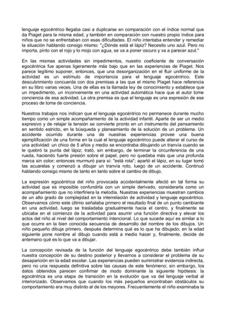 lenguaje egocéntrico llegaba casi a duplicarse en comparación con el índice normal que
da Piaget para la misma edad, y también en comparación con nuestro propio índice para
niños que no se enfrentaban con esas dificultades. El niño intentaba entender y remediar
la situación hablando consigo mismo: "¿Dónde está el lápiz? Necesito uno azul. Pero no
importa, pinto con el rojo y lo mojo con agua, se va a poner oscuro y va a parecer azul."
En las mismas actividades sin impedimentos, nuestro coeficiente de conversación
egocéntrica fue apenas ligeramente más bajo que en las experiencias de Piaget. Nos
parece legítimo suponer, entonces, que una desorganización en el fluir uniforme de la
actividad es un estímulo de importancia para el lenguaje egocéntrico. Este
descubrimiento concuerda con dos premisas a las que el mismo Piaget hace referencia
en su libro varias veces. Una de ellas es la llamada ley de conocimiento y establece que
un impedimento, un inconveniente en una actividad automática hace que el autor tome
conciencia de esa actividad. La otra premisa es que el lenguaje es una expresión de ese
proceso de toma de conciencia.
Nuestros trabajos nos indican que el lenguaje egocéntrico no permanece durante mucho
tiempo como un simple acompañamiento de la actividad infantil. Aparte de ser un medio
expresivo y de relajar la tensión se convierte pronto en un instrumento del pensamiento
en sentido estricto, en la búsqueda y planeamiento de la solución de un problema. Un
accidente ocurrido durante una de nuestras experiencias provee una buena
ejemplificación de una forma en la cual el lenguaje egocéntrico puede alterar el curso de
una actividad: un chico de 5 años y medio se encontraba dibujando un tranvía cuando se
le quebró la punta del lápiz; trató, sin embargo, de terminar la circunferencia de una
rueda, haciendo fuerte presión sobre el papel, pero no quedaba más que una profunda
marca sin color; entonces murmuró para sí: "está rota"; apartó el lápiz, en su lugar tomó
las acuarelas y comenzó a dibujar un tranvía roto, luego de un accidente. Continuó
hablando consigo mismo de tanto en tanto sobre el cambio de dibujo.
La expresión egocéntrica del niño provocada accidentalmente afectó en tal forma su
actividad que es imposible confundirla con un simple derivado, considerarla como un
acompañamiento que no interfiriera la melodía. Nuestras experiencias muestran cambios
de un alto grado de complejidad en la interrelación de actividad y lenguaje egocéntrico.
Observamos cómo este último señalaba primero el resultado final de un punto cambiante
en una actividad, luego se trasladaba gradualmente hacia el centro, y finalmente se
ubicaba en el comienzo de la actividad para asumir una función directiva y elevar los
actos del niño al nivel del comportamiento intencional. Lo que sucede aquí es similar a lo
que ocurre en la bien conocida secuencia de desarrollo del nombre de los dibujos. Un
niño pequeño dibuja primero, después determina qué es lo que ha dibujado; en la edad
siguiente pone nombre al dibujo cuando está a medio hacer y, finalmente, decide de
antemano qué es lo que va a dibujar.
La concepción revisada de la función del lenguaje egocéntrico debe también influir
nuestra concepción de su destino posterior y llevarnos a considerar el problema de su
desaparición en la edad escolar. Las experiencias pueden suministrar evidencia indirecta,
pero no una respuesta definitiva sobre las causas de este fenómeno; sin embargo, los
datos obtenidos parecen confirmar de modo dominante la siguiente hipótesis: la
egocéntrica es una etapa de transición en la evolución que va del lenguaje verbal al
interiorizado. Observamos que cuando los más pequeños encontraban obstáculos su
comportamiento era muy distinto al de los mayores. Frecuentemente el niño examinaba la
 