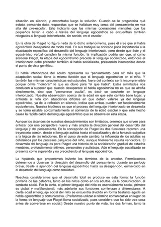 situación en silencio, y encontraba luego la solución. Cuando se le preguntaba qué
estaba pensando daba respuestas que se hallaban muy cerca del pensamiento en voz
alta del pre-escolar. Esto indicaría que las mismas operaciones mentales que los
pequeños llevan a cabo a través del lenguaje egocéntrico se encuentran también
relegadas al lenguaje interiorizado, sin sonido, en el escolar.
En la obra de Piaget no figura nada de lo dicho anteriormente, pues él cree que el habla
egocéntrica desaparece de modo total. En sus trabajos se concede poca importancia a la
elucidación específica del desarrollo del lenguaje interiorizado, pero desde que éste y el
egocéntrico verbal cumplen la misma función, la implicación podría ser que, si como
sostiene Piaget, la etapa del egocentrismo precede al lenguaje socializado, entonces el
interiorizado debe preceder también al habla socializada, presunción insostenible desde
el punto de vista genético.
El habla interiorizada del adulto representa su "pensamiento para sí" más que la
adaptación social, tiene la misma función que el lenguaje egocéntrico en el niño. Y
también las mismas características estructurales: fuera del contexto sería incomprensible
porque omite "nombrar" lo que es obvio para "el que habla". Estas similitudes nos
conducen a suponer que cuando desaparece el habla egocéntrica no es que se atrofia
simplemente, sino que "permanece oculta", es decir se convierte en lenguaje
interiorizado. Nuestra observación acerca de la edad en que este cambio tiene lugar, y
enfrenta al niño con situaciones difíciles en que deben valerse ya del lenguaje
egocéntrico, ya de la reflexión en silencio, indica que ambas pueden ser funcionalmente
equivalentes. Nuestra hipótesis es que el proceso del lenguaje interiorizado se desarrolla
y se torna estable aproximadamente al comienzo de la edad escolar y que este hecho
causa la rápida caída del lenguaje egocéntrico que se observa en esta etapa.
Aunque los alcances de nuestros descubrimientos son limitados, creemos que sirven para
enfocar con una perspectiva nueva y más amplia la dirección general del desarrollo del
lenguaje y del pensamiento. En la concepción de Piaget las dos funciones recorren una
trayectoria común, desde el lenguaje autista hasta el socializado y de la fantasía subjetiva
a la lógica de las relaciones. En el curso de este cambio, la influencia de los adultos es
deformada por los procesos psíquicos del niño, aunque finalmente resulta vencedora. El
desarrollo del lenguaje es para Piaget una historia de la socialización gradual de estados
mentales, profundamente íntimos, personales y autísticos. Aún el lenguaje socializado se
presenta como siguiendo y no precediendo al lenguaje egocéntrico.
La hipótesis que proponemos invierte los términos de la anterior. Permítasenos
detenernos a observar la dirección del desarrollo del pensamiento durante un período
breve, desde la aparición del lenguaje egocéntrico hasta su desaparición, enmarcado en
el desarrollo del lenguaje como totalidad.
Nosotros consideramos que el desarrollo total se produce en esta forma: la función
primaria de las palabras, tanto en los niños como en los adultos, es la comunicación, el
contacto social. Por lo tanto, el primer lenguaje del niño es esencialmente social, primero
es global y multifuncional; más adelante sus funciones comienzan a diferenciarse. A
cierta edad el lenguaje social del niño se encuentra dividido en forma bastante aguda en
habla egocéntrica y comunicativa. (Preferimos utilizar el término comunicativo en lugar de
la forma de lenguaje que Piaget llama socializado, pues considera que ha sido otra cosa
antes de convertirse en social.) Desde nuestro punto de vista, las dos formas, tanto la
 