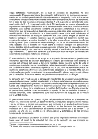 etapa sofisticada "supracausal", en la cual el concepto de causalidad ha sido
sobrepasado. Propone reemplazar la explicación del fenómeno en términos de causa y
efecto por un análisis genético en términos de secuencia temporal y por la aplicación de
una fórmula concebida matemáticamente de la interdependencia funcional del fenómeno.
En el caso de dos fenómenos interdependientes A y B, A puede ser considerado como
una función de B, o B como una función de A. El investigador se reserva el derecho de
organizar su descripción de los datos en la forma que mejor sirva a sus propósitos en ese
momento, aun cuando usualmente brindará una posición preferencial a los primeros
fenómenos que corresponden al desarrollo, pues son más útiles a las explicaciones en el
sentido genético. Esta substitución de la interpretación causal por la funcional despoja al
concepto de desarrollo de cualquier contenido real. Aun cuando Piaget, al discutir los
factores biológicos y sociales, reconoce que el estudioso del desarrollo mental está
moralmente obligado a explicar la relación entre ellas y a no olvidar ninguna, la solución
es la siguiente: "para comenzar es necesario elegir uno de los idiomas en desmedro del
otro. Nosotros nos el derecho de volver sobre el enfoque biológico del pensamiento
hemos decidido por el sociológico, aunque queremos enfatizar que no hay nada exclusivo
con respecto a estos, nos reservamos infantil y traducir a sus términos la explicación que
aquí intentamos". 13
Esto hace, asimismo que el enfoque total de Piaget se convierta en
una materia de elección netamente arbitraria.
El armazón básico de su teoría se apoya en el supuesto de una secuencia genética con
dos formas opuestas de ideación descriptas por la teoría psicoanalítica como estando al
servicio del principio del placer y del de la realidad. Desde nuestro punto de vista el
camino para la satisfacción de necesidades y el de la adaptación a la realidad no pueden
ser consideradas como separados y opuestos uno al otro. Una necesidad sólo puede ser
realmente satisfecha a través de una determinada adaptación a la realidad. Más aún, no
existe nada que pueda considerarse como una adaptación misma; siempre está dirigida
por la necesidad. Éste es un axioma inexplicablemente descuidado por Piaget.
Él comparte con Freud no sólo lo concepción insostenible de un placer fundamental que
precede al principio de realidad, sino también el enfoque metafísico que eleva el deseo de
placer de su verdadero lugar como factor subsidiario biológicamente importante al de una
fuerza vital independiente, fuente del desarrollo psíquico. Una vez que ha separado la
necesidad y el placer de la adaptación a la realidad, la lógica fuerza a Piaget a presentar
el pensamiento realista como permaneciendo aparte de las necesidades, intereses y
deseos concretos, como "pensamiento puro" cuya función es la búsqueda de la verdad
por la verdad misma.
El pensamiento autista -el opuesto original del pensamiento realista en el esquema de
Piaget- es, en nuestra opinión, un desarrollo tardío, un resultado del pensamiento realista
y de su corolario, el pensar con conceptos, que conducen a un grado de autonomía con
respecto a la realidad y permite, así, satisfacer en las fantasías las necesidades
frustradas en la vida. Esta concepción del autismo es consistente con la de Bleuler 14
. El
autismo es uno de los efectos de la diferenciación y polarización de las diversas
funciones del pensamiento.
Nuestras experiencias añadieron al anterior otro punto importante también descuidado
hasta aquí, el papel de la actividad del niño en la evolución de sus procesos de
13
Piaget, Le jugement et le raisonnement chez l'enfant, ed. cit., p. 266.
14
É. Bleuler, Das autistisch-undisziplinierte Denken in der Medizin, J. Springer, Berlín, 1927.
 