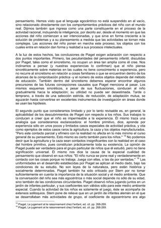 pensamiento. Hemos visto que el lenguaje egocéntrico no está suspendido en el vacío,
sino relacionado directamente con los comportamientos prácticos del niño con el mundo
real. Dijimos también que ingresa como una parte constituyente en el proceso de la
actividad racional, incluyendo la inteligencia, por decirlo así, desde el momento en que las
acciones del niño comienzan a ser intencionadas, y que sirve en forma creciente a la
solución de problemas y a su planeamiento a medida que las actividades se tornan más
complejas. Las acciones del niño ponen en marcha este proceso; los objetos con los
cuales entra en relación dan forma y realidad a sus procesos intelectuales.
A la luz de estos hechos, las conclusiones de Piaget exigen aclaración con respecto a
dos puntos importantes. Primero, las peculiaridades del pensamiento infantil, discutidas
por Piaget, tales como el sincretismo, no ocupan un área tan amplia como él cree. Nos
inclinamos a pensar (y nuestras experiencias lo confirman) que el niño piensa
sincréticamente sobre materias en las cuales no tiene conocimiento o experiencia, pero
no recurre al sincretismo en relación a cosas familiares o que se encuentran dentro de los
alcances de la comprobación práctica -y el número de estos objetos depende del método
de educación. También dentro del sincretismo debemos esperar encontrar algunos
precursores de las futuras concepciones causales que Piaget menciona al pasar. Los
mismos esquemas sincréticos, a pesar de sus fluctuaciones, conducen al niño
gradualmente hacia la adaptación; su utilidad no puede ser desestimada. Tarde o
temprano, a través de una selección estricta, de reducción, de adaptación mutua, se
aguzarán hasta convertirse en excelentes instrumentos de investigación en áreas donde
se usan las hipótesis.
El segundo punto que consideramos limitado y por lo tanto revisable es, en general, la
aplicabilidad de los descubrimientos de Piaget con respecto a los niños. Sus trabajos lo
conducen a creer que el niño es impermeable a la experiencia. Él mismo traza una
analogía que consideramos esclarecedora: el hombre primitivo, dice, aprende por
experiencia sólo en unos pocos y limitados casos especiales de actividad práctica, y cita
como ejemplos de estos casos raros la agricultura, la caza y los objetos manufacturados.
"Pero este contacto parcial y efímero con la realidad no afecta en lo más mínimo el curso
general de su pensamiento. Esto mismo es cierto también para los niños." 15
No podemos
decir que la agricultura y la caza sean contactos insignificantes con la realidad en el caso
del hombre primitivo, pues constituían prácticamente toda su existencia. La opinión de
Piaget puede ser verdadera para el grupo particular de niños que él estudió, pero no tiene
significación universal. Él mismo nos dice la causa de la especial cualidad de
pensamiento que observó en sus niños: "El niño nunca se pone real y verdaderamente en
contacto con las cosas porque no trabaja. Juega con ellas, o las da por sentadas." 16
Las
uniformidades en el desarrollo establecidas por Piaget se aplican al medio dado, bajo las
condiciones de su estudio. No son leyes de la naturaleza, pero están histórica y
socialmente determinadas. Piaget también ha sido criticado por Stern por no tomar
suficientemente en cuenta la importancia de la situación social y el medio ambiente. Que
la conversación del niño sea más egocéntrica o más social depende no sólo de su edad,
sino también de las condiciones circundantes. Piaget observó niños jugando juntos en un
jardín de infantes particular, y sus coeficientes son válidos sólo para este medio ambiente
especial. Cuando la actividad de los niños es solamente el juego, éste se acompaña de
extensos soliloquios. Stern pone de relieve que en un jardín de infantes alemán en el que
se desarrollaban más actividades de grupo, el coeficiente de egocentrismo era algo
15
Piaget, Le jugement et le raisonnement chez l'enfant, ed. cit. pp. 268-269.
16
Piaget, Le jugement et le raisonnement chez l'enfant, ed. cit. pp. 268-269.
 
