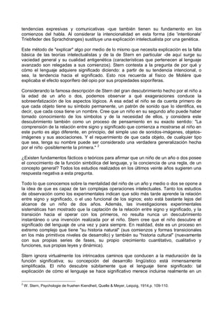 tendencias expresivas y comunicativas -que también tienen su fundamento en los
comienzos del habla. Al considerar la intencionalidad en esta forma (die 'intentionale'
Triebfeder des Sprachdranges) sustituye una explicación intelectualista por una genética.
Este método de "explicar" algo por medio de lo mismo que necesita explicación es la falla
básica de las teorías intelectualistas y de la de Stern en particular -de aquí surge su
vaciedad general y su cualidad antigenética (características que pertenecen al lenguaje
avanzado son relegadas a sus comienzos). Stern contesta a la pregunta de por qué y
cómo el lenguaje adquiere significado diciendo: a partir de su tendencia intencional, o
sea, la tendencia hacia el significado. Esto nos recuerda al físico de Molière que
explicaba el efecto soporífero del opio por sus propiedades soporíferas.
Considerando la famosa descripción de Stern del gran descubrimiento hecho por el niño a
la edad de un año o dos, podemos observar a qué exageraciones conduce la
sobreenfatización de los aspectos lógicos. A esa edad el niño se da cuenta primero de
que cada objeto tiene su símbolo permanente, un patrón de sonido que lo identifica, es
decir, que cada cosa tiene un nombre. Cree que un niño en su segundo año puede haber
tomado conocimiento de los símbolos y de la necesidad de ellos, y considera este
descubrimiento también como un proceso de pensamiento en su exacto sentido: "La
comprensión de la relación entre signo y significado que comienza a mostrarse al niño en
este punto es algo diferente, en principio, del simple uso de sonidos-imágenes, objetos-
imágenes y sus asociaciones. Y el requerimiento de que cada objeto, de cualquier tipo
que sea, tenga su nombre puede ser considerado una verdadera generalización hecha
por el niño -posiblemente la primera." 2
¿Existen fundamentos fácticos o teóricos para afirmar que un niño de un año o dos posee
el conocimiento de la función simbólica del lenguaje, y la conciencia de una regla, de un
concepto general? Todos los estudios realizados en los últimos veinte años sugieren una
respuesta negativa a esta pregunta.
Todo lo que conocemos sobre la mentalidad del niño de un año y medio o dos se opone a
la idea de que es capaz de tan complejas operaciones intelectuales. Tanto los estudios
de observación como los experimentales indican que sólo más tarde aprende la relación
entre signo y significado, o el uso funcional de los signos; esto está bastante lejos del
alcance de un niño de dos años. Además, las investigaciones experimentales
sistemáticas han mostrado que la captación de la relación entre signo y significado, y la
transición hacia el operar con los primeros, no resulta nunca un descubrimiento
instantáneo o una invención realizada por el niño. Stern cree que el niño descubre el
significado del lenguaje de una vez y para siempre. En realidad, éste es un proceso en
extremo complejo que tiene "su historia natural" (sus comienzos y formas transicionales
en los más primitivos niveles de desarrollo) y también su "historia cultural" (nuevamente
con sus propias series de fases, su propio crecimiento cuantitativo, cualitativo y
funciones, sus propias leyes y dinámica).
Stern ignora virtualmente los intrincados caminos que conducen a la maduración de la
función significativa; su concepción del desarrollo lingüístico está inmensamente
simplificada. El niño descubre súbitamente que el lenguaje tiene significado: tal
explicación de cómo el lenguaje se hace significativo merece incluirse realmente en un
2
W. Stern, Psychologie de fruehen Kiendheit, Quelle & Meyer, Leipzig, 1914,p. 109-110.
 