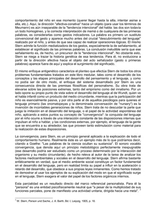 comportamiento del niño en ese momento (querer llegar hasta la silla, intentar asirse a
ella, etc.). Aquí, la dirección "afectiva-conativa" hacia un objeto (para usar los términos de
Meumann) es aún inseparable de la "tendencia intencional" del habla: las dos son todavía
un todo homogéneo, y la correcta interpretación de mamá o de cualquiera de las primeras
palabras, es considerarlas como gestos indicadores. La palabra es primero un sustituto
convencional del gesto y aparece mucho antes del crucial "descubrimiento del lenguaje"
realizado por el niño, y antes de que sea capaz de realizar operaciones lógicas. El mismo
Stern admite la función mediatizadora de los gestos, especialmente la de señalamiento, al
establecer el significado de las primeras palabras. La conclusión ineludible sería que ese
señalamiento es, de hecho, un precursor de la "tendencia intencional". No obstante esto,
Stern se niega a trazar la historia genética de esa tendencia. Para él, no evoluciona a
partir de la dirección afectiva hacia el objeto del acto señalizador (gesto o primeras
palabras) aparece fuera de aquí y explica el surgimiento del significado.
El mismo enfoque antigenético caracteriza el planteo que efectúa Stern de todos los otros
problemas fundamentales tratados en este libro medular, tales como el desarrollo de los
conceptos y las etapas principales del desarrollo del pensamiento y el lenguaje, y como
no podía ser de otro modo, el enfoque del sistema desarrollado por Stern es una
consecuencia directa de las premisas filosóficas del personalismo. Su obra trata de
elevarse sobre las posiciones extremas, tanto del empirismo como del innatismo. Por un
lado opone su propio punto de vista sobre el desarrollo del lenguaje al de Wundt, quien ve
el habla infantil como un producto del medio circundante, mientras que la participación del
niño es esencialmente pasiva, y por otra parte al de aquellos psicólogos para quienes el
lenguaje primario (las onomatopeyas y la denominada conversación de "nursery") es la
invención de incontables generaciones de niños. Stern trata de no descuidar la parte que
juega la imitación en el desarrollo del lenguaje, o el papel de la actividad espontánea del
niño, aplicando a estos puntos su concepto de "convergencia": la conquista del lenguaje
por el niño ocurre a través de una interacción constante de las disposiciones internas que
impulsan al niño a hablar, y las condiciones externas, por ejemplo, el lenguaje de la gente
que se encuentra a su alrededor, las que proveen tanto estimulación como material para
la realización de estas disposiciones.
La convergencia, para Stern, es un principio general aplicado a la explicación de todo el
comportamiento humano. Realmente éste es un ejemplo más de lo que podríamos decir,
citando a Goethe: "Las palabras de la ciencia ocultan su sustancia". El sonoro vocablo
convergencia, que denota aquí un principio metodológico perfectamente inexpugnable
(ese desarrollo podría ser estudiado como un proceso determinado por la interacción del
organismo y su medio circundante), de hecho releva al autor de la tarea de analizar los
factores medioambientales y sociales en el desarrollo del lenguaje. Stern afirma bastante
enfáticamente en verdad, que el medio ambiente social constituye un factor fundamental
en el desarrollo del lenguaje, pero en realidad limita su papel a influir en la aceleración o
retardo del desarrollo, que obedece a sus propias leyes inmanentes. Como hemos tratado
de demostrar al usar los ejemplos de su explicación del modo en que el significado surge
en el lenguaje, Stern exagera el valor del papel de los factores orgánicos internos.
Esta parcialidad es un resultado directo del marco referencial personalista. Para él la
"persona" es una entidad psicofísicamente neutral que "a pesar de la multiplicidad de sus
funciones parciales, pone de manifiesto una actividad unitaria, dirigida hacia una meta". 7
7
W. Stern, Person und Sache, J. A. Barth, Bd. I, Leipzig, 1905, p. 16.
 