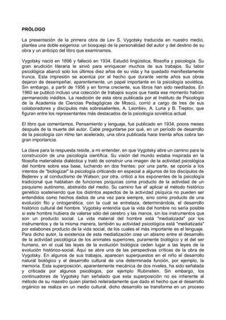 PRÓLOGO
La presentación de la primera obra de Lev S. Vygotsky traducida en nuestro medio,
plantea una doble exigencia: un bosquejo de la personalidad del autor y del destino de su
obra y un anticipo del libro que examinamos.
Vygotsky nació en 1896 y falleció en 1934. Estudió lingüística, filosofía y psicología. Su
gran erudición literaria le sirvió para enriquecer muchos de sus trabajos. Su labor
psicológica abarcó solo los últimos diez años de su vida y ha quedado manifiestamente
trunca. Esta impresión se acentúa por el hecho que durante veinte años sus obras
dejaron de desempeñar, aparentemente, un papel importante en la psicología soviética.
Sin embargo, a partir de 1956 y en forma creciente, sus libros han sido reeditados. En
1960 se publicó incluso una colección de trabajos suyos que hasta ese momento habían
permanecido inéditos. La reedición de esta obra publicada por el Instituto de Psicología
de la Academia de Ciencias Pedagógicas de Moscú, corrió a cargo de tres de sus
colaboradores y discípulos más sobresalientes, A. Leontiev, A. Luria y B. Tieplov, que
figuran entre los representantes más destacados de la psicología soviética actual.
El libro que comentamos, Pensamiento y lenguaje, fue publicado en 1934, pocos meses
después de la muerte del autor. Cabe preguntarse por qué, en un período de desarrollo
de la psicología con ritmo tan acelerado, una obra publicada hace treinta años cobra tan
gran importancia.
La clave para la respuesta reside, a mi entender, en que Vygotsky abre un camino para la
construcción de una psicología científica. Su visión del mundo estaba inspirada en la
filosofía materialista dialéctica y trató de construir una imagen de la actividad psicológica
del hombre sobre esa base, luchando en dos frentes: por una parte, se oponía a los
intentos de "biologizar" la psicología criticando en especial a algunos de los discípulos de
Bejterev y al conductismo de Watson; por otra, criticó a los exponentes de la psicología
tradicional que hablaban de funciones psíquicas coma producto de la actividad de un
psiquismo autónomo, abstraído del medio. Su camino fue el' aplicar el método histórico
genético sosteniendo que los distintos aspectos de la actividad psíquica no pueden ser
entendidos como hechos dados de una vez para siempre, sino como producto de una
evolución filo y ontogenética, con la cual se entrelaza, determinándola, el desarrollo
histórico cultural del hombre. Vygotsky entendía que la vida del hombre no sería posible
si este hombre hubiera de valerse sólo del cerebro y las manos, sin los instrumentos que
son un producto social. La vida material del hombre está "mediatizada" por los
instrumentos y de la misma manera, también su actividad psicológica está "mediatizada"
por eslabones producto de la vida social, de los cuales el más importante es el lenguaje.
Para dicho autor, la existencia de esta mediatización crea un abismo entre el desarrollo
de la actividad psicológica de los animales superiores, puramente biológico y el del ser
humano, en el cual las leyes de la evolución biológica ceden lugar a las leyes de la
evolución histórico-social. Aquí se abre una de las perspectivas críticas de la obra de
Vygotsky. En algunos de sus trabajos, aparecen superpuestos en el niño el desarrollo
natural biológico y el desarrollo cultural de una determinada función, por ejemplo, la
memoria. Esta superposición, aparentemente mecánica de dos niveles, ha sido señalada
y criticada por algunos psicólogos, por ejemplo Rubinstein. Sin embargo, los
continuadores de Vygotsky han señalado que esta superposición no es inherente al
método de su maestro quien planteó reiteradamente que dado el hecho que el desarrollo
orgánico se realiza en un medio cultural, dicho desarrollo se transforma en un proceso
 