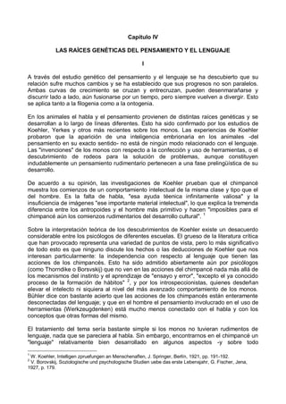 Capítulo IV
LAS RAÍCES GENÉTICAS DEL PENSAMIENTO Y EL LENGUAJE
I
A través del estudio genético del pensamiento y el lenguaje se ha descubierto que su
relación sufre muchos cambios y se ha establecido que sus progresos no son paralelos.
Ambas curvas de crecimiento se cruzan y entrecruzan, pueden desenmarañarse y
discurrir lado a lado, aún fusionarse por un tiempo, pero siempre vuelven a divergir. Esto
se aplica tanto a la filogenia como a la ontogenia.
En los animales el habla y el pensamiento provienen de distintas raíces genéticas y se
desarrollan a lo largo de líneas diferentes. Esto ha sido confirmado por los estudios de
Koehler, Yerkes y otros más recientes sobre los monos. Las experiencias de Koehler
probaron que la aparición de una inteligencia embrionaria en los animales -del
pensamiento en su exacto sentido- no está de ningún modo relacionado con el lenguaje.
Las "invenciones" de los monos con respecto a la confección y uso de herramientas, o el
descubrimiento de rodeos para la solución de problemas, aunque constituyen
indudablemente un pensamiento rudimentario pertenecen a una fase prelingüística de su
desarrollo.
De acuerdo a su opinión, las investigaciones de Koehler prueban que el chimpancé
muestra los comienzos de un comportamiento intelectual de la misma clase y tipo que el
del hombre. Es la falta de habla, "esa ayuda téenica infinitamente valiosa" y la
insuficiencia de imágenes "ese importante material intelectual", lo que explica la tremenda
diferencia entre los antropoides y el hombre más primitivo y hacen "imposibles para el
chimpancé aún los comienzos rudimentarios del desarrollo cultural". 1
Sobre la interpretación teórica de los descubrimientos de Koehler existe un desacuerdo
considerable entre los psicólogos de diferentes escuelas. El grueso de la literatura crítica
que han provocado representa una variedad de puntos de vista, pero lo más significativo
de todo esto es que ninguno discute los hechos o las deducciones de Koehler que nos
interesan particularmente: la independencia con respecto al lenguaje que tienen las
acciones de los chimpancés. Esto ha sido admitido abiertamente aún por psicólogos
(como Thorndike o Borsvskij) que no ven en las acciones del chimpancé nada más allá de
los mecanismos del instinto y el aprendizaje de "ensayo y error", "excepto el ya conocido
proceso de la formación de hábitos" 2
, y por los introspeccionistas, quienes desdeñan
elevar el intelecto ni siquiera al nivel del más avanzado comportamiento de los monos.
Bühler dice con bastante acierto que las acciones de los chimpancés están enteramente
desconectadas del lenguaje; y que en el hombre el pensamiento involucrado en el uso de
herramientas (Werkzeugdenken) está mucho menos conectado con el habla y con los
conceptos que otras formas del mismo.
El tratamiento del tema sería bastante simple si los monos no tuvieran rudimentos de
lenguaje, nada que se pareciera al habla. Sin embargo, encontrarnos en el chimpancé un
"lenguaje" relativamente bien desarrollado en algunos aspectos -y sobre todo
1
W. Koehler, Intelligen zpruefungen an Menschenaflen, J. Springer, Berlín, 1921, pp. 191-192.
2
V. Borovskij, Soziologische und psychologische Studien uebe das erste Lebensjahr, G. Fischer, Jena,
1927, p. 179.
 