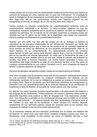 Yerkes parece ser el único entre los observadores modernos de los monos que explica su
carencia de lenguaje por otras razones que no sean las "intrínsecas". Su investigación
sobre la inteligencia de los orangutanes suministra datos muy similares a los de Koehler;
pero llega más allá en sus conclusiones: admite una "ideación superior" en los
orangutanes en el nivel, es verdad, de un niño de tres años como máximo. 6
Yerkes deduce la ideación simplemente de superficialidades similares entre el
comportamiento antropoide y el humano; no tiene pruebas objetivas de que los
orangutanes resuelven problemas con la ayuda de la ideación, es decir de "imágenes" o
vestigios de estímulos. En el estudio de los animales superiores la analogía puede ser
utilizada con ese fin dentro de los límites de la objetividad, pero basar una suposición
sobre la analogía es difícilmente un procedimiento científico.
Koehler, por otra parte, fue más allá del simple uso de la analogía al explorar la
naturaleza de los procesos intelectuales de los chimpancés. Demostró por medio del
análisis experimental preciso que el éxito de las acciones de los animales depende de
cómo puedan ver todos los elementos de una situación simultáneamente -éste es un
factor decisivo de su comportamiento. Si, especialmente durante los primeros
experimentos, el palo que usaron para alcanzar alguna fruta y que se encontraba más
allá de los barrotes fue movido ligeramente, de modo que la herramienta (el palo) y la
meta (la fruta) no eran visibles para él de una sola mirada la solución del problema se
tornaba muy difícil, a menudo imposible. Los monos habían aprendido a hacer una
herramienta más larga insertando un palo en una abertura del otro, si los dos palos se
cruzaban accidentalmente en sus manos, formando una X, eran incapaces de lograr la
familiar y práctica operación de alargarlos.
Docenas de ejemplos semejantes pueden citarse de los experimentos de Koehler.
Este autor considera que la presencia visual real de una situación suficientemente simple
es una condición indispensable en cualquier investigación del intelecto de los
chimpancés, condición sin la cual su inteligencia no puede ser puesta en funcionamiento
de ningún modo. Saca en conclusión que las limitaciones inherentes de la imaginación (o
"ideación") son una característica básica de la conducta intelectual de los chimpancés. Si
aceptamos la tesis de Koehler, el supuesto de Yerkes parece aún más dudoso.
En relación con estos recientes estudios experimentales y de observación del intelecto y
del lenguaje de los chimpancés, Yerkes presenta una nueva e ingeniosa teoría sobre su
desarrollo lingüístico para explicar su falta de lenguaje real. "Las reacciones vocales",
dice, "son frecuentes y variadas en los chimpancés jóvenes, pero el habla, en el sentido
humano, está ausente" 7
. Su aparato fonador está bien desarrollado y funciona como el
del hombre, lo que falla es la tendencia a imitar sonidos. Su mímica depende
enteramente de sus estímulos ópticos; copian las acciones pero no los sonidos. Son
incapaces de realizar lo que los loros hacen exitosamente.
"Si la tendencia imitativa del loro estuviera combinada con el calibre del intelecto del
chimpancé, no cabe duda que este último poseería lenguaje, puesto que tiene un
mecanismo vocal semejante al del hombre, así como un intelecto del tipo y nivel
6
R. M. Yerkes, The Mental Life of Monkeys and Apes, Behav, Monogr. III, 1, 1916, p. 132.
7
R. M. Yerkes y B. W. Learned, Chimpanzee Intelligence and its Vocal Expression, Williams & Wilkins,
Baltimore, 1925, p. 53.
 