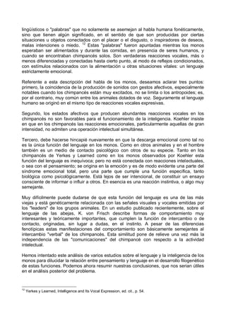 lingüísticos o "palabras" que no solamente se asemejan al habla humana fonéticamente,
sino que tienen algún significado, en el sentido de que son producidas por ciertas
situaciones u objetos conectados con el placer o el disgusto, o inspiradores de deseos,
malas intenciones o miedo. 12
Estas "palabras" fueron apuntadas mientras los monos
esperaban ser alimentados y durante las comidas, en presencia de seres humanos, y
cuando se encontraban chimpancés solos. Son verdaderas reacciones vocales, más o
menos diferenciadas y conectadas hasta cierto punto, al modo de reflejos condicionados,
con estímulos relacionados con la alimentación u otras situaciones vitales: un lenguaje
estrictamente emocional.
Referente a esta descripción del habla de los monos, deseamos aclarar tres puntos:
primero, la coincidencia de la producción de sonidos con gestos afectivos, especialmente
notables cuando los chimpancés están muy excitados, no se limita o los antropoides; es,
por el contrario, muy común entre los animales dotados de voz. Seguramente el lenguaje
humano se originó en el mismo tipo de reacciones vocales expresivas.
Segundo, los estados afectivos que producen abundantes reacciones vocales en los
chimpancés no son favorables para el funcionamiento de la inteligencia. Koehler insiste
en que en los chimpancés las reacciones emocionales, particularmente aquellas de gran
intensidad, no admiten una operación intelectual simultánea.
Tercero, debe hacerse hincapié nuevamente en que la descarga emocional como tal no
es la única función del lenguaje en los monos. Como en otros animales y en el hombre
también es un medio de contacto psicológico con otros de su especie. Tanto en los
chimpancés de Yerkes y Learned como en los monos observados por Koehler esta
función del lenguaje es inequívoca; pero no está conectada con reacciones intelectuales,
o sea con el pensamiento; se origina en la emoción y es de modo evidente una parte del
síndrome emocional total, pero una parte que cumple una función específica, tanto
biológica como psicológicamente. Está lejos de ser intencional, de constituir un ensayo
consciente de informar o influir a otros. En esencia es una reacción instintiva, o algo muy
semejante.
Muy difícilmente puede dudarse de que esta función del lenguaje es una de las más
viejas y está genéticamente relacionada con las señales visuales y vocales emitidas por
los "leaders" de los grupos animales. En un estudio publicado recientemente, sobre el
lenguaje de las abejas, K. von Frisch describe formas de comportamiento muy
interesantes y teóricamente importantes, que cumplen la función de intercambio o de
contacto, originadas, sin lugar a dudas, en el instinto. A pesar de las diferencias
fenotípicas estas manifestaciones del comportamiento son básicamente semejantes al
intercambio "verbal" de los chimpancés. Esta similitud pone de relieve una vez más la
independencia de las "comunicaciones" del chimpancé con respecto a la actividad
intelectual.
Hemos intentado este análisis de varios estudios sobre el lenguaje y la inteligencia de los
monos para dilucidar la relación entre pensamiento y lenguaje en el desarrollo filogenético
de estas funciones. Podemos ahora resumir nuestras conclusiones, que nos serian útiles
en el análisis posterior del problema.
12
Yerkes y Learned, Intelligence and Its Vocal Expression, ed. cit., p. 54.
 