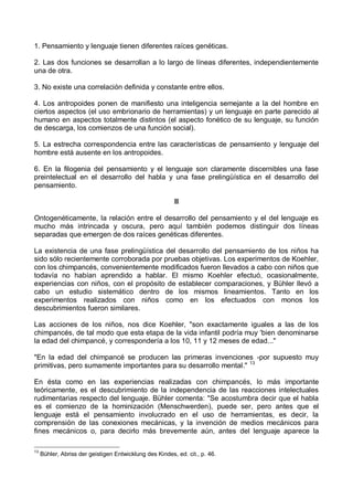 1. Pensamiento y lenguaje tienen diferentes raíces genéticas.
2. Las dos funciones se desarrollan a lo largo de líneas diferentes, independientemente
una de otra.
3. No existe una correlación definida y constante entre ellos.
4. Los antropoides ponen de manifiesto una inteligencia semejante a la del hombre en
ciertos aspectos (el uso embrionario de herramientas) y un lenguaje en parte parecido al
humano en aspectos totalmente distintos (el aspecto fonético de su lenguaje, su función
de descarga, los comienzos de una función social).
5. La estrecha correspondencia entre las características de pensamiento y lenguaje del
hombre está ausente en los antropoides.
6. En la filogenia del pensamiento y el lenguaje son claramente discernibles una fase
preintelectual en el desarrollo del habla y una fase prelingüística en el desarrollo del
pensamiento.
II
Ontogenéticamente, la relación entre el desarrollo del pensamiento y el del lenguaje es
mucho más intrincada y oscura, pero aquí también podemos distinguir dos líneas
separadas que emergen de dos raíces genéticas diferentes.
La existencia de una fase prelingüística del desarrollo del pensamiento de los niños ha
sido sólo recientemente corroborada por pruebas objetivas. Los experimentos de Koehler,
con los chimpancés, convenientemente modificados fueron llevados a cabo con niños que
todavía no habían aprendido a hablar. El mismo Koehler efectuó, ocasionalmente,
experiencias con niños, con el propósito de establecer comparaciones, y Bühler llevó a
cabo un estudio sistemático dentro de los mismos lineamientos. Tanto en los
experimentos realizados con niños como en los efectuados con monos los
descubrimientos fueron similares.
Las acciones de los niños, nos dice Koehler, "son exactamente iguales a las de los
chimpancés, de tal modo que esta etapa de la vida infantil podría muy 'bien denominarse
la edad del chimpancé, y correspondería a los 10, 11 y 12 meses de edad..."
"En la edad del chimpancé se producen las primeras invenciones -por supuesto muy
primitivas, pero sumamente importantes para su desarrollo mental." 13
En ésta como en las experiencias realizadas con chimpancés, lo más importante
teóricamente, es el descubrimiento de la independencia de las reacciones intelectuales
rudimentarias respecto del lenguaje. Bühler comenta: "Se acostumbra decir que el habla
es el comienzo de la hominización (Menschwerden), puede ser, pero antes que el
lenguaje está el pensamiento involucrado en el uso de herramientas, es decir, la
comprensión de las conexiones mecánicas, y la invención de medios mecánicos para
fines mecánicos o, para decirlo más brevemente aún, antes del lenguaje aparece la
13
Bühler, Abriss der geistigen Entwicklung des Kindes, ed. cit., p. 46.
 
