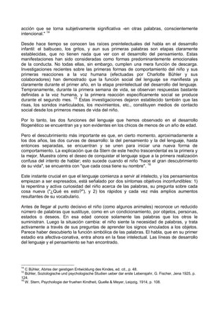 acción que se torna subjetivamente significativa -en otras palabras, conscientemente
intencional." 14
Desde hace tiempo se conocen las raíces preintelectuales del habla en el desarrollo
infantil: el balbuceo, los gritos, y aun sus primeras palabras son etapas claramente
establecidas, que no tienen nada que ver con el desarrollo del pensamiento. Estas
manifestaciones han sido consideradas como formas predominantemente emocionales
de la conducta. No todas ellas, sin embargo, cumplen una mera función de descarga.
Investigaciones recientes sobre las primeras formas de comportamiento del niño y sus
primeras reacciones a la voz humana (efectuadas por Charlotte Bühler y sus
colaboradores) han demostrado que la función social del lenguaje se manifiesta ya
claramente durante el primer año, en la etapa preintelectual del desarrollo del lenguaje.
Tempranamente, durante la primera semana de vida, se observan respuestas bastante
definidas a la voz humana, y la primera reacción específicamente social se produce
durante el segundo mes. 15
Estas investigaciones dejaron establecido también que las
risas, los sonidos inarticulados, los movimientos, etc., constituyen medios de contacto
social desde los primeros meses de vida del niño.
Por lo tanto, las dos funciones del lenguaje que hemos observado en el desarrollo
filogenético se encuentran ya y son evidentes en los chicos de menos de un año de edad.
Pero el descubrimiento más importante es que, en cierto momento, aproximadamente a
los dos años, las dos curvas de desarrollo: la del pensamiento y la del lenguaje, hasta
entonces separadas, se encuentran y se unen para iniciar una nueva forma de
comportamiento. La explicación que da Stern de este hecho trascendental es la primera y
la mejor. Muestra cómo el deseo de conquistar el lenguaje sigue a la primera realización
confusa del intento de hablar; esto sucede cuando el niño "hace el gran descubrimiento
de su vida", se encuentra con "que cada cosa tiene su nombre". 16
Este instante crucial en que el lenguaje comienza a servir al intelecto, y los pensamientos
empiezan a ser expresados, está señalado por dos síntomas objetivos inconfundibles: 1)
la repentina y activa curiosidad del niño acerca de las palabras, su pregunta sobre cada
cosa nueva ("¿Qué es esto?"), y 2) los rápidos y cada vez más amplios aumentos
resultantes de su vocabulario.
Antes de llegar al punto decisivo el niño (como algunos animales) reconoce un reducido
número de palabras que sustituye, como en un condicionamiento, por objetos, personas,
estados o deseos. En esa edad conoce solamente las palabras que los otros le
suministran. Luego la situación cambia: el niño siente la necesidad de palabras, y trata
activamente a través de sus preguntas de aprender los signos vinculados a los objetos.
Parece haber descubierto la función simbólica de las palabras. El habla, que en su primer
estadio era afectiva-conativa, entra ahora en la fase intelectual. Las líneas de desarrollo
del lenguaje y el pensamiento se han encontrado.
14
C Bühler, Abriss der geistigen Entwicklung des Kindes, ed. cit., p. 48.
15
Bühler, Soziologische und psychologische Studien ueber dar erste Lebensjahr, G. Fischer, Jena 1925, p.
124.
16
W. Stern, Psychoilogie der fruehen Kindheit, Quelle & Meyer, Leipzig, 1914, p. 108.
 