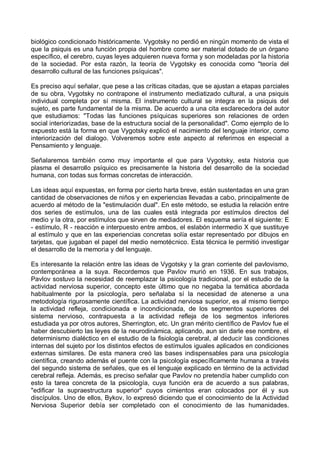 biológico condicionado históricamente. Vygotsky no perdió en ningún momento de vista el
que la psiquis es una función propia del hombre como ser material dotado de un órgano
específico, el cerebro, cuyas leyes adquieren nueva forma y son modeladas por la historia
de la sociedad. Por esta razón, la teoría de Vygotsky es conocida como "teoría del
desarrollo cultural de las funciones psíquicas".
Es preciso aquí señalar, que pese a las críticas citadas, que se ajustan a etapas parciales
de su obra, Vygotsky no contrapone el instrumento mediatizado cultural, a una psiquis
individual completa por sí misma. El instrumento cultural se integra en la psiquis del
sujeto, es parte fundamental de la misma. De acuerdo a una cita esclarecedora del autor
que estudiamos: "Todas las funciones psíquicas superiores son relaciones de orden
social interiorizadas, base de la estructura social de la personalidad". Como ejemplo de lo
expuesto está la forma en que Vygotsky explicó el nacimiento del lenguaje interior, como
interiorización del dialogo. Volveremos sobre este aspecto al referirnos en especial a
Pensamiento y lenguaje.
Señalaremos también como muy importante el que para Vygotsky, esta historia que
plasma el desarrollo psíquico es precisamente la historia del desarrollo de la sociedad
humana, con todas sus formas concretas de interacción.
Las ideas aquí expuestas, en forma por cierto harta breve, están sustentadas en una gran
cantidad de observaciones de niños y en experiencias llevadas a cabo, principalmente de
acuerdo al método de la "estimulación dual". En este método, se estudia la relación entre
dos series de estímulos, una de las cuales está integrada por estímulos directos del
medio y la otra, por estímulos que sirven de mediadores. El esquema sería el siguiente: E
- estímulo, R - reacción e interpuesto entre ambos, el eslabón intermedio X que sustituye
al estímulo y que en las experiencias concretas solía estar representado por dibujos en
tarjetas, que jugaban el papel del medio nemotécnico. Esta técnica le permitió investigar
el desarrollo de la memoria y del lenguaje.
Es interesante la relación entre las ideas de Vygotsky y la gran corriente del pavlovismo,
contemporánea a la suya. Recordemos que Pavlov murió en 1936. En sus trabajos,
Pavlov sostuvo la necesidad de reemplazar la psicología tradicional, por el estudio de la
actividad nerviosa superior, concepto este último que no negaba la temática abordada
habitualmente por la psicología, pero señalaba sí la necesidad de atenerse a una
metodología rigurosamente científica. La actividad nerviosa superior, es al mismo tiempo
la actividad refleja, condicionada e incondicionada, de los segmentos superiores del
sistema nervioso, contrapuesta a la actividad refleja de los segmentos inferiores
estudiada ya por otros autores, Sherrington, etc. Un gran mérito científico de Pavlov fue el
haber descubierto las leyes de la neurodinámica, aplicando, aun sin darle ese nombre, el
determinismo dialéctico en el estudio de la fisiología cerebral, al deducir las condiciones
internas del sujeto por los distintos efectos de estímulos iguales aplicados en condiciones
externas similares. De esta manera creó las bases indispensables para una psicología
científica, creando además el puente con la psicología específicamente humana a través
del segundo sistema de señales, que es el lenguaje explicado en término de la actividad
cerebral refleja. Además, es preciso señalar que Pavlov no pretendía haber cumplido con
esto la tarea concreta de la psicología, cuya función era de acuerdo a sus palabras,
"edificar la supraestructura superior" cuyos cimientos eran colocados por él y sus
discípulos. Uno de ellos, Bykov, lo expresó diciendo que el conocimiento de la Actividad
Nerviosa Superior debía ser completado con el conocimiento de las humanidades.
 