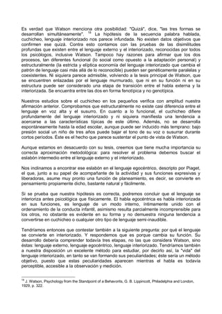 Es verdad que Watson menciona otra posibilidad: "Quizá", dice, "las tres formas se
desarrollan simultáneamente". 18
La hipótesis de la secuencia palabra hablada,
cuchicheo, lenguaje interiorizado nos parece infundada. No existen datos objetivos que
confirmen ese quizá. Contra esto contamos con las pruebas de las disimilitudes
profundas que existen entre el lenguaje externo y el interiorizado, reconocidas por todos
los psicólogos, inclusive Watson. Tampoco hay razones para afirmar que los dos
procesos, tan diferentes funcional (lo social como opuesto a la adaptación personal) y
estructuralmente (la estricta y elíptica economía del lenguaje interiorizado que cambia el
patrón de lenguaje casi más allá de lo reconocible) pueden ser genéticamente paralelas y
coexistentes. Ni siquiera parece admisible, volviendo a la tesis principal de Watson, que
se encuentren enlazadas por el lenguaje murmurado, que ni en su función ni en su
estructura puede ser considerado una etapa de transición entre el habla externa y la
interiorizada. Se encuentra entre las dos en forma fenotípica y no genotípica.
Nuestros estudios sobre el cuchicheo en los pequeños verifica con amplitud nuestra
afirmación anterior. Comprobamos que estructuralmente no existe casi diferencia entre el
lenguaje en voz alta y el susurro. En cuanto a lo funcional, el cuchicheo difiere
profundamente del lenguaje interiorizado y ni siquiera manifiesta una tendencia a
acercarse a las características típicas de este último. Además, no se desarrolla
espontáneamente hasta la edad escolar, aunque puede ser inducido más temprano: bajo
presión social un niño de tres años puede bajar el tono de su voz o susurrar durante
cortos períodos. Éste es el hecho que parece sustentar el punto de vista de Watson.
Aunque estamos en desacuerdo con su tesis, creemos que tiene mucha importancia su
correcta aproximación metodológica: para resolver el problema debemos buscar el
eslabón intermedio entre el lenguaje externo y el interiorizado.
Nos inclinamos a encontrar ese eslabón en el lenguaje egocéntrico, descripto por Piaget,
el que, junto a su papel de acompañante de la actividad y sus funciones expresivas y
liberadoras, asume muy pronto una función de planeamiento, es decir, se convierte en
pensamiento propiamente dicho, bastante natural y fácilmente.
Si se prueba que nuestra hipótesis es correcta, podremos concluir que el lenguaje se
interioriza antes psicológica que físicamente. El habla egocéntrica es habla interiorizada
en sus funciones, es lenguaje de un modo interno, íntimamente unido con el
ordenamiento de la conducta infantil, asimismo resulta parcialmente incomprensible para
los otros, no obstante es evidente en su forma y no demuestra ninguna tendencia a
convertirse en cuchicheo o cualquier otro tipo de lenguaje semi-inaudible.
Tendríamos entonces que contestar también a la siguiente pregunta: por qué el lenguaje
se convierte en interiorizado. Y respondemos que es porque cambia su función. Su
desarrollo debería comprender todavía tres etapas, no las que considera Watson, sino
éstas: lenguaje externo, lenguaje egocéntrico, lenguaje interiorizado. Tendríamos también
a nuestra disposición un excelente método para estudiar, por decirlo así, la "vida" del
lenguaje interiorizado, en tanto se van formando sus peculiaridades; éste sería un método
objetivo, puesto que estas peculiaridades aparecen mientras el habla es todavía
perceptible, accesible a la observación y medición.
18
J. Watson, Psychology from the Standpoint of a Behavorits, G. B. Lippincott, Philadelphia and London,
1929, p. 322.
 
