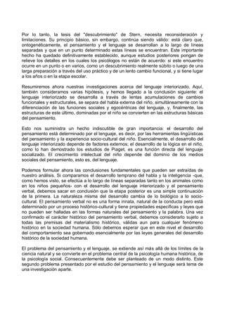 Por lo tanto, la tesis del "descubrimiento" de Stern, necesita reconsideración y
limitaciones. Su principio básico, sin embargo, continúa siendo válido: está claro que,
ontogenéticamente, el pensamiento y el lenguaje se desarrollan a lo largo de líneas
separadas y que en un punto determinado estas líneas se encuentran. Este importante
hecho ha quedado definitivamente establecido, aunque estudios posteriores pongan de
relieve los detalles en los cuales los psicólogos no están de acuerdo: si este encuentro
ocurre en un punto o en varios, como un descubrimiento realmente súbito o luego de una
larga preparación a través del uso práctico y de un lento cambio funcional, y si tiene lugar
a los años o en la etapa escolar.
Resumiremos ahora nuestras investigaciones acerca del lenguaje interiorizado. Aquí,
también consideramos varias hipótesis, y hemos llegado a la conclusión siguiente: el
lenguaje interiorizado se desarrolla a través de lentas acumulaciones de cambios
funcionales y estructurales, se separa del habla externa del niño, simultáneamente con la
diferenciación de las funciones sociales y egocéntricas del lenguaje, y, finalmente, las
estructuras de este último, dominadas por el niño se convierten en las estructuras básicas
del pensamiento.
Esto nos suministra un hecho indiscutible de gran importancia: el desarrollo del
pensamiento está determinado por el lenguaje, es decir, por las herramientas lingüísticas
del pensamiento y la experiencia socio-cultural del niño. Esencialmente, el desarrollo del
lenguaje interiorizado depende de factores externos; el desarrollo de la lógica en el niño,
como lo han demostrado los estudios de Piaget, es una función directa del lenguaje
socializado. El crecimiento intelectual del niño depende del dominio de los medios
sociales del pensamiento, esto es, del lenguaje.
Podemos formular ahora las conclusiones fundamentales que pueden ser extraídas de
nuestro análisis. Si comparamos el desarrollo temprano del habla y la inteligencia -que,
como hemos visto, se efectúa a lo largo de líneas separadas tanto en los animales como
en los niños pequeños- con el desarrollo del lenguaje interiorizado y el pensamiento
verbal, debemos sacar en conclusión que la etapa posterior es una simple continuación
de la primera. La naturaleza misma del desarrollo cambia de lo biológico a lo socio-
cultural. El pensamiento verbal no es una forma innata, natural de la conducta pero está
determinado por un proceso histórico-cultural y tiene propiedades específicas y leyes que
no pueden ser halladas en las formas naturales del pensamiento y la palabra. Una vez
confirmado el carácter histórico del pensamiento verbal, debemos considerarlo sujeto a
todas las premisas del materialismo histórico, válidas aun para cualquier fenómeno
histórico en la sociedad humana. Sólo debemos esperar que en este nivel el desarrollo
del comportamiento sea gobernado esencialmente por las leyes generales del desarrollo
histórico de la sociedad humana.
El problema del pensamiento y el lenguaje, se extiende así más allá de los límites de la
ciencia natural y se convierte en el problema central de la psicología humana histórica, de
la psicología social. Consecuentemente debe ser planteado de un modo distinto. Este
segundo problema presentado por el estudio del pensamiento y el lenguaje será tema de
una investigación aparte.
 