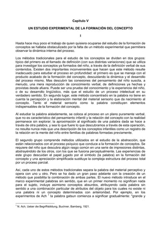 Capítulo V
UN ESTUDIO EXPERIMENTAL DE LA FORMACIÓN DEL CONCEPTO
I
Hasta hace muy poco el trabajo de quien quisiera ocuparse del estudio de la formación de
conceptos se hallaba obstaculizado por la falta de un método experimental que permitiera
observar la dinámica interna del proceso.
Los métodos tradicionales para el estudio de los conceptos se dividen en dos grupos:
típico del primero es el llamado de definición (con sus distintas variaciones) que se utiliza
para investigar los conceptos ya formados del niño, a través de la definición verbal de sus
contenidos. Existen dos importantes inconvenientes que hacen que este método resulte
inadecuado para estudiar el proceso en profundidad: el primero es que se maneja con el
producto acabado de la formación del concepto, descuidando la dinámica y el desarrollo
del proceso mismo. Mas descubrir las conexiones del pensamiento del niño suscita, a
menudo, una mera reproducción de conocimiento verbal, de definiciones ya hechas y
provistas desde afuera. Puede ser una prueba del conocimiento y la experiencia del niño,
o de su desarrollo lingüístico, más que el estudio de un proceso intelectual en su
verdadero sentido. En segundo lugar, este método concentrado en la palabra no tiene en
cuenta la percepción y la elaboración mental del material sensorio que da nacimiento al
concepto. Tanto el material sensorio como la palabra constituyen elementos
indispensables de la formación del concepto.
Al estudiar la palabra aisladamente, se coloca al proceso en un plano puramente verbal,
que no es característico del pensamiento infantil y la relación del concepto con la realidad
permanece sin explorar; la aproximación al significado de una palabra dada se hace a
través de otra palabra, y sea lo que fuere lo que descubramos a través de esta operación,
no resulta nunca más que una descripción de los conceptos infantiles como un registro de
la relación en la mente del niño entre familias de palabras formadas previamente.
El segundo grupo comprende métodos utilizados en el estudio de la abstracción, que
están relacionados con el proceso psíquico que conduce a la formación de conceptos. Se
requiere del niño que descubra algún rasgo común en una serie de impresiones distintas,
abstrayéndolo de los otros, con los que se fusiona perceptualmente. Las experiencias de
este grupo descuidan el papel jugado por el símbolo (la palabra) en la formación del
concepto y una apreciación simplificada sustituye la compleja estructura del proceso total
por un proceso parcial.
Así, cada uno de estos métodos tradicionales separa la palabra del material perceptivo y
opera con uno u otro. Pero se ha dado un gran paso adelante con la creación de un
método que posibilita la combinación de ambas partes. El nuevo método introduce en el
marco experimental palabras sin sentido, que en un primer momento no significan nada
para el sujeto, incluye asimismo conceptos absurdos, atribuyendo cada palabra sin
sentido a una combinación particular de atributos del objeto para los cuales no existe ni
una palabra ni un concepto determinados con anterioridad. Por ejemplo, en los
experimentos de Ach 1
la palabra gatsun comienza a significar gradualmente: "grande y
1
N. Ach, Ueber die Begriffsbildung, Buchner, Bamberg, 1921.
 