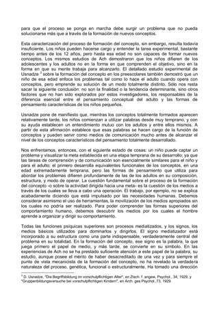 para que el proceso se ponga en marcha debe surgir un problema que no pueda
solucionarse más que a través de la formación de nuevos conceptos.
Esta caracterización del proceso de formación del concepto, sin embargo, resulta todavía
insuficiente. Los niños pueden hacerse cargo y entender la tarea experimental, bastante
tiempo antes de los 12 años, pero hasta esa edad no son capaces de formar nuevos
conceptos. Los mismos estudios de Ach demostraron que los niños difieren de los
adolescentes y los adultos no en la forma en que comprenden el objetivo, sino en la
forma en que su mente trabaja para alcanzarlo. El detallado estudio experimental de
Usnadze 3
sobre la formación del concepto en los preescolares también demostró que un
niño de esa edad enfoca los problemas tal como lo hace el adulto cuando opera con
conceptos, pero emprende su solución de un modo totalmente distinto. Sólo nos resta
sacar la siguiente conclusión: no son la finalidad o la tendencia determinante, sino otros
factores que no han sido explorados por estos investigadores, los responsables de la
diferencia esencial entre el pensamiento conceptual del adulto y las formas de
pensamiento características de los niños pequeños.
Usnadze pone de manifiesto que, mientras los conceptos totalmente formados aparecen
relativamente tarde, los niños comienzan a utilizar palabras desde muy temprano, y con
su ayuda establecen un entendimiento mutuo con los adultos y entre ellos mismos. A
partir de esta afirmación establece que esas palabras se hacen cargo de la función de
conceptos y pueden servir como medios de comunicación mucho antes de alcanzar el
nivel de los conceptos característicos del pensamiento totalmente desarrollado.
Nos enfrentamos, entonces, con el siguiente estado de cosas: un niño puede captar un
problema y visualizar la meta establecida en una etapa temprana de su desarrollo; ya que
las tareas de comprensión y de comunicación son esencialmente similares para el niño y
para el adulto; el primero desarrolla equivalentes funcionales de los conceptos, en una
edad extremadamente temprana, pero las formas de pensamiento que utiliza para
abordar los problemas difieren profundamente de las de los adultos en su composición,
estructura, y modo de operar. La cuestión fundamental sobre el proceso de la formación
del concepto -o sobre la actividad dirigida hacia una meta- es la cuestión de los medios a
través de los cuales se lleva a cabo una operación. El trabajo, por ejemplo, no se explica
acabadamente diciendo que está impulsado por las necesidades humanas. Debemos
considerar asimismo el uso de herramientas, la movilización de los medios apropiados sin
los cuales no podría ser realizado. Para poder comprender las formas superiores del
comportamiento humano, debemos descubrir los medios por los cuales el hombre
aprende a organizar y dirigir su comportamiento.
Todas las funciones psíquicas superiores son procesos mediatizados, y los signos, los
medios básicos utilizados para dominarlos y dirigirlos. El signo mediatizador está
incorporado a su estructura como una parte indispensable, verdaderamente central del
problema en su totalidad. En la formación del concepto, ese signo es la palabra, la que
juega primero el papel de medio, y más tarde, se convierte en su símbolo. En las
experiencias de Ach no se ha prestado suficiente atención a este papel de la palabra, su
estudio, aunque posee el mérito de haber desacreditado de una vez y para siempre el
punto de vista mecanicista de la formación del concepto, no ha revelado la verdadera
naturaleza del proceso, genética, funcional o estructuralmente. Ha tomado una dirección
3
D. Usnadze, "Die Begriffsbildung im vorschulpflichtigen Alter", en Ztsch. f. angew, Psychol., 34, 1929, y
"Gruppenbildungsversuche bei vorschulpflichtigen Kindern", en Arch. ges Psychol.,73, 1929.
 