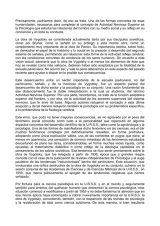 Precisamente, podríamos decir, de eso se trata. Una de las formas concretas de esas
humanidades, necesarias para completar el concepto de Actividad Nerviosa Superior es
la Psicología que estudia las relaciones del hombre con su medio social y su reflejo en su
conciencia y en toda su conducta.
La obra de Vygotsky es considerada actualmente tanto por sus discípulos soviéticos,
como por Bruner, como lo señaló en su prólogo a esta misma obra, como un
complemento muy importante de la obra de Pavlov. Su importancia estriba, sobre todo,
en demostrar el papel de lo histórico y lo social en la creación y desarrollo del segundo
sistema de señales, permitiendo así relacionar esta forma de la actividad refleja cerebral,
con las condiciones concretas de existencia de los seres humanos. De acuerdo a esta
visión actual, parecería que la obra de Vygotsky o al menos los elementos de ésta que
hoy se revelan como más valiosos, debieran haber sido aceptados por la totalidad de la
escuela pavloviana. No ocurrió así; y vale la pena detenernos en este aspecto del pasado
reciente para ayudar a disipar en lo posible sus consecuencias.
Este desencuentro entre un sector importante de la escuela pavloviana, no del
pavlovismo, señaló, y de la herencia de Vygotsky, fue un aspecto parcial del
desencuentro de dicho sector y la psicología en su conjunto. Una razón fundamental de
ese distanciamiento fue la doble interpretación a la cual ya aludimos, del término
Actividad Nerviosa Superior. Por una parte, recordemos, se trata de la función adaptativa
superior del hombre, y por otra, de la actividad de los sectores superiores del sistema
nervioso, que le sirve de base. Algunos autores redujeron el concepto a esta última
acepción y de tal manera redujeron también la psicología con su problemática específica,
a la problemática de la fisiología cerebral.
Este error, que pudo no tener mayores consecuencias, se vio agravado por el peso del
fenómeno social conocido como culto a la personalidad que repercutió en algunos
aspectos concretos del desarrollo científico de la U.R.S.S., tales como la agrobiología y la
psicología. Una de las formas de manifestarse dicho fenómeno en las ciencias, era el dar
muchos fenómenos complejos por definitivamente resueltos, en forma prematura,
adoptando como única explicación válida, una de las corrientes en pugna que diera, al
menos en apariencia, una sensación de dominio inmediato de los fenómenos estudiados
descartando de plano las otras, considerándolas, en forma muchas veces injusta, como
opuestas al materialismo dialéctico o como reflejo de la ideología capitalista en el
pensamiento de los sabios soviéticos. Esa tendencia se hizo sentir prontamente sobre la
obra de Vygotsky, que fue relegada a partir de 1936, época que a grandes rasgos
coincide con el cese de la publicación de revistas independientes de Psicología y el auge
paulatino de las tendencias "reduccionistas" dentro del pavlovismo. Esta situación, que
involucraba una crítica destructiva de la obra de Vygotsky en su conjunto, culminó en la
sesión conjunta de las Academias de Ciencias y de Ciencias Médicas de la U.R.S.S., en
1950, que marca públicamente el apogeo de las tendencias negativas que hemos
señalado.
Por fortuna para la ciencia psicológica en la U.R.S.S. y en el mundo y seguramente
también para ámbitos del quehacer humano que desbordan la ciencia psicológica, esta
situación comenzó a modificarse a partir de 1955 y no debe llamarnos la atención que en
esa misma época haya comenzado a cobrar nuevamente importancia en la U.R.S.S. la
obra de Vygotsky, coincidiendo, también, con la reaparición de las revistas de psicología
y la revaloración de ésta como ciencia autónoma. De esta manera, si bien resultaría
 
