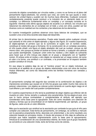 concreta de objetos conectados por vínculos reales, y como no se forma en el plano del
pensamiento lógico-abstracto, las uniones que crea, así como las que ayuda a crear,
carecen de unidad lógica y pueden ser de muchos tipos diferentes. Cualquier conexión
verdaderamente presente puede conducir a la inclusión de un elemento dado en un
complejo. La diferencia fundamental entre un complejo y un concepto consiste en lo
siguiente: mientras este último agrupa objetos de acuerdo a un atributo, los vínculos que
relacionan los elementos de un complejo con el total, y unos con otros, pueden ser tan
diversos como en realidad son los contactos y las relaciones de los elementos.
En nuestra investigación pudimos observar cinco tipos básicos de complejos, que se
suceden unos a los otros durante esta etapa del desarrollo.
Al primer tipo lo denominamos asociativo. Puede estar basado sobre cualquier vínculo
que advierta el niño entre el objeto-ejemplo y alguna otra figura. En nuestra experiencia,
el objeto-ejemplo el primero que se le suministra al sujeto con el nombre visible,
constituye el núcleo del grupo a formarse. En la construcción de un complejo asociativo,
el niño puede añadir una figura al objeto alrededor del cual se nuclean, porque es del
mismo color, otro porque es similar al central en forma o tamaño, o cualquier otro atributo
que pueda asemejársele. Cualquier unión entre los núcleos y otro objeto es suficiente
para hacer que el niño incluya ese objeto en el grupo y designarlo con el "apellido"
común. El enlace entre el núcleo u otro objeto no necesita ser un rasgo común, tal como
el color o la forma, una similitud o un contraste, o la proximidad en el espacio también
pueden constituir el vínculo.
En esa etapa la palabra deja de ser el "nombre propio" de un objeto individual, se
convierte en el apellido de un grupo de objetos relacionados unos con otros de muchos
modos diferentes, así como las relaciones entre las familias humanas son variadas y
múltiples.
VI
El pensamiento complejo del segundo tipo consiste en la combinación de objetos o de
impresiones concretas que causan en el niño los grupos que están mucho más cerca de
parecer colecciones. Los objetos se colocan juntos teniendo en cuenta algún rasgo en el
cual difieren y por medio del cual pueden complementarse.
En nuestros experimentos el niño tenía la posibilidad de elegir objetos que diferían del de
muestra en color, forma, tamaño o cualquier otra característica. No los elegía al azar, sino
que lo hacía porque contrastaban y complementaba el atributo del ejemplo que
consideraba como base para la agrupación. Esto dio como resultado una colección de
colores y formas que se encontraban en el material experimental, por ejemplo, un grupo
de figuras, cada una de un color diferente.
Más que la asociación por similitud es la asociación por contraste la que guía al niño para
compilar una colección. Esta forma de pensamiento, sin embargo, se combina a menudo
con la asociativa propiamente dicha, descripta con anterioridad, y da como resultado una
colección basada en principios mixtos. A través del proceso el niño deja de adherirse al
principio que había aceptado originariamente como la base para el agrupamiento;
introduce la consideración de una característica distinta, de modo que el grupo resultante
se convierte en una colección mixta, tanto de formas como de colores.
 