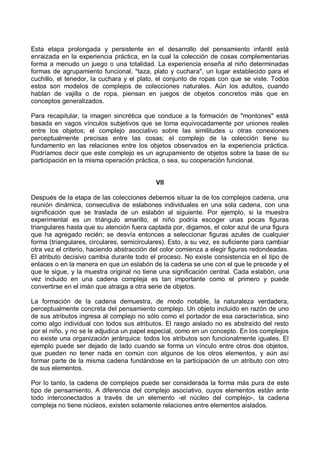 Esta etapa prolongada y persistente en el desarrollo del pensamiento infantil está
enraizada en la experiencia práctica, en la cual la colección de cosas complementarias
forma a menudo un juego o una totalidad. La experiencia enseña al niño determinadas
formas de agrupamiento funcional, "taza, plato y cuchara", un lugar establecido para el
cuchillo, el tenedor, la cuchara y el plato, el conjunto de ropas con que se viste. Todos
estos son modelos de complejos de colecciones naturales. Aún los adultos, cuando
hablan de vajilla o de ropa, piensan en juegos de objetos concretos más que en
conceptos generalizados.
Para recapitular, la imagen sincrética que conduce a la formación de "montones" está
basada en vagos vínculos subjetivos que se toma equivocadamente por uniones reales
entre los objetos; el complejo asociativo sobre las similitudes u otras conexiones
perceptualmente precisas entre las cosas; el complejo de la colección tiene su
fundamento en las relaciones entre los objetos observados en la experiencia práctica.
Podríamos decir que este complejo es un agrupamiento de objetos sobre la base de su
participación en la misma operación práctica, o sea, su cooperación funcional.
VII
Después de la etapa de las colecciones debemos situar la de los complejos cadena, una
reunión dinámica, consecutiva de eslabones individuales en una sola cadena, con una
significación que se traslada de un eslabón al siguiente. Por ejemplo, si la muestra
experimental es un triángulo amarillo, el niño podría escoger unas pocas figuras
triangulares hasta que su atención fuera captada por, digamos, el color azul de una figura
que ha agregado recién; se desvía entonces a seleccionar figuras azules de cualquier
forma (triangulares, circulares, semicirculares). Esto, a su vez, es suficiente para cambiar
otra vez el criterio, haciendo abstracción del color comienza a elegir figuras redondeadas.
El atributo decisivo cambia durante todo el proceso. No existe consistencia en el tipo de
enlaces o en la manera en que un eslabón de la cadena se une con el que le precede y el
que le sigue, y la muestra original no tiene una significación central. Cada eslabón, una
vez incluido en una cadena compleja es tan importante como el primero y puede
convertirse en el imán que atraiga a otra serie de objetos.
La formación de la cadena demuestra, de modo notable, la naturaleza verdadera,
perceptualmente concreta del pensamiento complejo. Un objeto incluido en razón de uno
de sus atributos ingresa al complejo no sólo como el portador de esa característica, sino
como algo individual con todos sus atributos. El rasgo aislado no es abstraído del resto
por el niño, y no se le adjudica un papel especial, como en un concepto. En los complejos
no existe una organización jerárquica: todos los atributos son funcionalmente iguales. El
ejemplo puede ser dejado de lado cuando se forma un vínculo entre otros dos objetos,
que pueden no tener nada en común con algunos de los otros elementos, y aún así
formar parte de la misma cadena fundándose en la participación de un atributo con otro
de sus elementos.
Por lo tanto, la cadena de complejos puede ser considerada la forma más pura de este
tipo de pensamiento. A diferencia del complejo asociativo, cuyos elementos están ante
todo interconectados a través de un elemento -el núcleo del complejo-, la cadena
compleja no tiene núcleos, existen solamente relaciones entre elementos aislados.
 