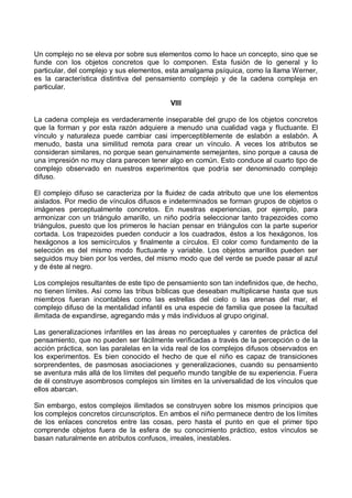 Un complejo no se eleva por sobre sus elementos como lo hace un concepto, sino que se
funde con los objetos concretos que lo componen. Esta fusión de lo general y lo
particular, del complejo y sus elementos, esta amalgama psíquica, como la llama Werner,
es la característica distintiva del pensamiento complejo y de la cadena compleja en
particular.
VIII
La cadena compleja es verdaderamente inseparable del grupo de los objetos concretos
que la forman y por esta razón adquiere a menudo una cualidad vaga y fluctuante. El
vínculo y naturaleza puede cambiar casi imperceptiblemente de eslabón a eslabón. A
menudo, basta una similitud remota para crear un vínculo. A veces los atributos se
consideran similares, no porque sean genuinamente semejantes, sino porque a causa de
una impresión no muy clara parecen tener algo en común. Esto conduce al cuarto tipo de
complejo observado en nuestros experimentos que podría ser denominado complejo
difuso.
El complejo difuso se caracteriza por la fluidez de cada atributo que une los elementos
aislados. Por medio de vínculos difusos e indeterminados se forman grupos de objetos o
imágenes perceptualmente concretos. En nuestras experiencias, por ejemplo, para
armonizar con un triángulo amarillo, un niño podría seleccionar tanto trapezoides como
triángulos, puesto que los primeros le hacían pensar en triángulos con la parte superior
cortada. Los trapezoides pueden conducir a los cuadrados, éstos a los hexágonos, los
hexágonos a los semicírculos y finalmente a círculos. El color como fundamento de la
selección es del mismo modo fluctuante y variable. Los objetos amarillos pueden ser
seguidos muy bien por los verdes, del mismo modo que del verde se puede pasar al azul
y de éste al negro.
Los complejos resultantes de este tipo de pensamiento son tan indefinidos que, de hecho,
no tienen límites. Así como las tribus bíblicas que deseaban multiplicarse hasta que sus
miembros fueran incontables como las estrellas del cielo o las arenas del mar, el
complejo difuso de la mentalidad infantil es una especie de familia que posee la facultad
ilimitada de expandirse, agregando más y más individuos al grupo original.
Las generalizaciones infantiles en las áreas no perceptuales y carentes de práctica del
pensamiento, que no pueden ser fácilmente verificadas a través de la percepción o de la
acción práctica, son las paralelas en la vida real de los complejos difusos observados en
los experimentos. Es bien conocido el hecho de que el niño es capaz de transiciones
sorprendentes, de pasmosas asociaciones y generalizaciones, cuando su pensamiento
se aventura más allá de los límites del pequeño mundo tangible de su experiencia. Fuera
de él construye asombrosos complejos sin límites en la universalidad de los vínculos que
ellos abarcan.
Sin embargo, estos complejos ilimitados se construyen sobre los mismos principios que
los complejos concretos circunscriptos. En ambos el niño permanece dentro de los límites
de los enlaces concretos entre las cosas, pero hasta el punto en que el primer tipo
comprende objetos fuera de la esfera de su conocimiento práctico, estos vínculos se
basan naturalmente en atributos confusos, irreales, inestables.
 