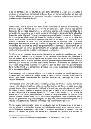 el de los conceptos de los adultos. Es así, como comienza a operar con conceptos, a
practicar el pensamiento conceptual, antes de tener un conocimiento claro de que está
limitado a la adquisición de los conceptos y constituye más una regla que una excepción
en el desarrollo intelectual del niño.
XI
Hemos visto, con la claridad que sólo puede suministrar el análisis experimental, las
diversas etapas y formas del pensamiento en complejos. Este análisis nos permite
descubrir, de un modo esquemático, la verdadera esencia del proceso genético de la
formación del concepto, y por lo tanto nos suministra la clave para entenderlo tal cual se
desarrolla en la vida real. Pero un proceso experimentalmente inducido de la formación
del concepto no refleja nunca el desarrollo genético tal como ocurre en la vida. Las
formas básicas del pensamiento concreto que hemos enumerado no aparecen en la
realidad como estados puros, sino que se intercalan en las distintas fases. El análisis
morfológico desarrollado hasta aquí debe ser seguido por uno funcional y genético.
Trataremos de conectar las formas del pensamiento en complejos, descubiertas en las
experiencias, con las formas del pensamiento en complejos en el desarrollo real del niño
y enfrentar ambas series de observaciones para constatarlas.
Fundándonos en nuestras experiencias obtuvimos las siguientes conclusiones: en la
etapa de los complejos, los significados de las palabras tal como son percibidos por el
niño se refieren a los mismos objetos que el adulto tiene en mente, lo cual asegura el
entendimiento mutuo, aunque debemos advertir que el niño piensa lo mismo de un modo
diferente, por medio de distintas operaciones mentales. Trataremos de verificar esta
proposición comparando nuestras observaciones con los datos sobre las peculiaridades
de la mente infantil, y el pensamiento primitivo en general, recopilados con anterioridad
por la ciencia psicológica.
Si observamos qué grupos de objetos une el niño al transferir los significados de sus
primeras palabras, y cómo se maneja con ellos, descubriremos una combinación de dos
formas que hemos denominado, en nuestras experiencias, "complejo asociativo" e
"imagen sincrética".
Permítasenos tomar una ilustración de Idelberger, citada por Werner 6
. En su 251º día de
vida, un niño adjudica la palabra ba-bau a una figurita china con la que le gusta jugar, que
representa una niña, y se encuentra habitualmente sobre un aparador. Al cumplir su 307º
día, aplica el sonido bau-bau a un perro que ladra en el patio, al retrato de sus abuelos, a
un perro de juguete y a un reloj. Al cumplir 331º a un cuello de piel con la cabeza del
animal, de la que llaman particularmente la atención los ojos de vidrio, y a otra estola de
piel que no tiene cabeza; en el 334º a una muñeca de goma que chilla al apretarla, y en el
396º a los gemelos de su padre; al llegar a los 433 días pronuncia la misma palabra a la
vista de unos botones de perlas de un vestido y de un termómetro de baño.
Werner analiza este ejemplo y saca en conclusión que las diversas cosas a las que el
niño da el nombre de ba-bau pueden ser catalogadas como sigue; primero, perros y
perros de juguete y pequeños objetos oblongos que se asemejan a la muñeca china, por
ejemplo, la muñeca de goma y el termómetro; segundo, los gemelos, los botones de
6
H. Werner, Einfuehrung in die Entwicklungpsychologie, J. A. Barth, Lepzig, 1926, p. 206.
 