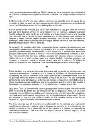 perlas y objetos pequeños similares. El atributo que se tiene en cuenta para designarlos
es la forma oblonga o una superficie lustrosa o brillante que tenga semejanza con los
ojos.
Evidentemente, el niño une estos objetos concretos de acuerdo a los principios de un
complejo, y tales formaciones espontáneas de complejos componen en su totalidad el
primer capítulo del desarrollo histórico de las palabras del niño.
Hay un ejemplo bien conocido que se cita con frecuencia: el uso, por parte del niño del
cuá-cuá para designar primero un pato nadando en un estanque, después cualquier
líquido, incluyendo leche dentro de una botella, y si llega a ocurrir que ve una moneda
cuyo símbolo sea un águila también pronunciará el sonido cuá-cuá para designar la
moneda y luego cualquier objeto redondo semejante. Esta es una típica cadena de
complejos: cada nuevo objeto incluido tiene algún atributo en común con otro elemento,
pero los atributos sufren infinitos cambios.
La formación del complejo es también responsable de que, en diferentes situaciones, una
misma palabra pueda tener distintos significados o aún opuestos, mientras exista alguna
forma de unión entre ellas. De este modo, un niño puede usar la palabra antes, tanto para
designar antes como después, o mañana, refiriéndose indistintamente a mañana o ayer.
Aquí nos encontramos con una perfecta analogía con algunas lenguas antiguas (el
hebreo, el chino, el latín), en las cuales una palabra también indica las opuestas. Los
romanos, por ejemplo, usaban el mismo vocablo para alto y profundo. Tal enlace de
significados opuestos sólo es posible como resultado del pensamiento en complejos.
XII
Existe también una característica muy interesante del pensamiento primitivo que nos
muestra al pensamiento complejo en acción y pone de manifiesto las diferencias entre los
conceptos y los pseudo-conceptos. Este rasgo -que Levy-Bruhl fue el primero en notar en
los pueblos primitivos, Storch en los insanos y Piaget en los niños- ha sido designado
comúnmente como participación. El término se aplica a la relación de identidad parcial o
íntima interdependencia establecido por el pensamiento primitivo entre dos objetos o
fenómenos que realmente no tienen ni contigüidad ni otra conexión reconocible.
Levy-Bruhl 7
cita un sorprendente caso de participación observado por von den Steinen
entre los Bororó del Brasil, que se enorgullecían de ser papagayos rojos. En un primer
momento von den Steinen no sabía cómo manejarse con una afirmación tan categórica,
pero finalmente se dio cuenta que no tenía otro significado más que el expresado. No era
simplemente un nombre que había adoptado, o una relación familiar sobre la que
insistían: su significado era en realidad la identidad de seres.
Nosotros creemos que el fenómeno de participación no ha recibido una explicación
psicológica convincente, y esto se debe a dos razones: primero, las investigaciones han
tendido a centrarse en el contenido de los fenómenos y a ignorar las operaciones
mentales involucradas, o sea, a estudiar más el producto que el proceso; segundo, no se
han realizado intentos
7
L. Levy Bruhl, Las funciones mentales en las sociedades inferiores, Ed. Lautaro, Buenos Aires, 1947.
 
