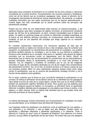 adecuados para considerar el fenómeno en el contexto de los otros enlaces y relaciones
concebidas por la mente primitiva. Frecuentemente, las nociones extremas y fantásticas,
como las de los Bororó que se consideran papagayos rojos, atraen la atención de la
investigación desviándola de fenómenos menos espectaculares. No obstante, un análisis
cuidadoso demuestra que aún estas conexiones que no se oponen aparentemente a
nuestra lógica han sido concebidas por la mente primitiva sobre los principios del
pensamiento complejo.
Puesto que los niños de una determinada edad piensan en pseudo-conceptos, y las
palabras designan para ellos complejos de objetos concretos, el pensamiento resultante
puede ser del tipo de la participación, es decir, enlaces inaceptables para la lógica del
adulto. Un objeto en particular puede ser incluido en diferentes complejos basándose en
la fuerza de sus distintos atributos concretos; en consecuencia, puede tener distintos
nombres; el que se use depende del complejo que tenga vigencia en un momento
determinado.
En nuestras experiencias observamos con frecuencia ejemplos de este tipo de
participación donde un objeto era incluido en dos o más complejos, lejos de constituir una
excepción, la participación es característica del pensamiento en complejos. Los pueblos
primitivos también piensan en complejos y, por lo tanto, en sus idiomas la palabra no
funciona como portadora de un concepto, sino como un "apellido" para grupos de objetos
concretos que se encuentran juntos no lógicamente, sino de hecho. Storch ha
demostrado que el mismo tipo de pensamiento es característico de los esquizofrénicos,
quienes retroceden desde el pensamiento conceptual a un nivel más primitivo de
ideación, rico en imágenes y símbolos. Él considera que el uso de las imágenes
concretas en lugar de los conceptos abstractos es uno de los rasgos más característicos
del pensamiento primitivo. Así, en el niño, el hombre primitivo y el insano a pesar de que
sus procesos pueden diferir en otros importantes aspectos poseen todos como rasgo
común la participación, que es un síntoma del pensamiento complejo primitivo y de la
función de las palabras como apellidos.
Por lo tanto, creemos que la forma en que Levy-Bruhl interpreta la participación no es
correcta. Él enfoca la afirmación de los Bororó acerca de su identidad con los papagayos
rojos desde el punto de vista de su propia lógica, cuando dice que en la mente primitiva
también tal aseveración significa identidad de seres. Pero puesto que las palabras para
los Bororó designan grupos de objetos, no conceptos, su afirmación tiene un significado
diferente: la palabra utilizada para el papagayo es una palabra que incluye a ambos, a los
pájaros y a ellos mismos. Esto no implica más identidad que la que pueden tener dos
personas que llevan el mismo apellido.
XIII
La historia del lenguaje muestra claramente que el pensamiento en complejos con todas
sus peculiaridades, es la verdadera base del desarrollo lingüístico.
Los lingüistas modernos establecen una distinción entre el significado de una palabra, o
una expresión y su referente, o sea el objeto que ella designa. Pueden existir un
significado y diferentes referentes o diferentes significados y un referente. Tanto si
decimos la "victoria de Jena" como el "desastre de Waterloo" nos referimos a la misma
persona, aunque difiera el significado de las dos frases. No existe más que una categoría
 