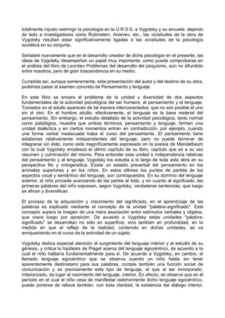 totalmente injusto restringir la psicología en la U.R.S.S. a Vygotsky y su escuela, dejando
de lado a investigadores como Rubinstein, Ananiev, etc., las vicisitudes de la obra de
Vygotsky resultan estar significativamente ligadas a las vicisitudes de la psicología
soviética en su conjunto.
Señalaré nuevamente que en el desarrollo creador de dicha psicología en el presente, las
ideas de Vygotsky desempeñan un papel muy importante, como puede comprobarse en
el análisis del libro de Leontiev Problemas del desarrollo del psiquismo, aún no difundido
entre nosotros, pero de gran trascendencia en su medio.
Cumplida así, aunque someramente, esta presentación del autor y del destino de su obra,
podemos pasar al examen concreto de Pensamiento y lenguaje.
En este libro se encara el problema de la unidad y diversidad de dos aspectos
fundamentales de la actividad psicológica del ser humano, el pensamiento y el lenguaje.
Tomados en el adulto aparecen de tal manera interconectados, que no son posible el uno
sin el otro. En el hombre adulto, efectivamente, el lenguaje es la base material del
pensamiento. Sin embargo, el estudio detallado de la actividad psicológica, tanto normal
como patológica, muestra que ambos términos, pensamiento y lenguaje, forman una
unidad dialéctica y en ciertos momentos entran en contradicción, por ejemplo, cuando
una forma verbal inadecuada traba el curso del pensamiento. El pensamiento tiene
eslabones relativamente independientes del lenguaje, pero no puede terminar de
integrarse sin éste, como está magníficamente expresado en la poesía de Mandelbaum
con la cual Vygotsky encabeza el último capítulo de su libro, capítulo que es a su vez
resumen y culminación del mismo. Para entender esta unidad e independencia relativas
del pensamiento y el lenguaje, Vygotsky los estudia a lo largo de toda esta obra en su
perspectiva filo y ontogenética. Existe un estadio preverbal del pensamiento en los
animales superiores y en los niños. En estos últimos los puntos de partida de los
aspectos vocal y semántico del lenguaje, son contrapuestos. En su dominio del lenguaje
exterior, el niño procede avanzando de las partes al todo, y en cuanto al significado, las
primeras palabras del niño expresan, según Vygotsky, verdaderas sentencias, que luego
se afinan y diversifican.
El proceso de la adquisición y crecimiento del significado, en el aprendizaje de las
palabras es explicado mediante el concepto de la unidad "palabra-significado". Este
concepto supera la imagen de una mera asociación entre estímulos verbales y objetos,
que crece luego por aposición. De acuerdo a Vygotsky estas unidades "palabra-
significado" se desarrollan no sólo en superficie, sino también en profundidad, en la
medida en que el reflejo de la realidad, contenido en dichas unidades, se va
enriqueciendo en el curso de la actividad de un sujeto.
Vygotsky dedica especial atención al surgimiento del lenguaje interior y al estudio de su
génesis, y critica la hipótesis de Piaget acerca del lenguaje egocéntrico, de acuerdo a la
cual el niño hablaría fundamentalmente para sí. De acuerdo a Vygotsky, en cambio, el
llamado lenguaje egocéntrico que se observa cuando un niño habla sin tener
aparentemente destinatario para sus palabras, cumple también una función social de
comunicación y es precisamente este tipo de lenguaje, el que al ser incorporado,
interiorizado, da lugar al nacimiento del lenguaje, interior. En efecto, se observa que en el
período en el cual el niño cesa de manifestar exteriormente dicho lenguaje egocéntrico,
puede ponerse de relieve también, con toda claridad, la existencia del diálogo interior,
 