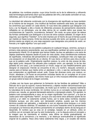 de palabras -los nombres propios- cuya única función es la de la referencia y utilizando
esta terminología podríamos decir que las palabras del niño y del adulto coinciden en sus,
referentes, pero no en sus significados.
La identidad del referente combinada con la divergencia del significado se basa también
en la historia de las lenguas. Una multitud de factores sostienen esta tesis; por ejemplo,
los sinónimos que existen en cada idioma. El ruso tiene dos palabras que designan a la
luna y se ha llegado a ella a través de diferentes procesos de pensamiento claramente
reflejados en su etimología, una de ellas deriva de un vocablo latino que posee las
connotaciones de "capricho, inconstancia, fantasía". Sin duda, se quiso poner de relieve
las formas cambiantes que distinguen a la luna de otros cuerpos celestes. El origen de la
segunda, que significa "medidor", le ha sido impreso por el hecho de que el tiempo puede
ser medido en fases lunares. Entre los idiomas sucede otro tanto; por ejemplo, en ruso el
término sastre se originó en una vieja expresión que designaba una prenda de vestir; en
francés y en inglés significa "uno que corta".
Si trazamos la historia de una palabra cualquiera en cualquier lengua, veremos, aunque a
primera vista parezca sorprendente, que sus significados cambian tal como sucede en el
pensamiento infantil. En el ejemplo que hemos citado, ba-bau se aplicaba a una serie de
objetos totalmente dispares desde el punto de vista adulto, otras transferencias similares
de significado, indicativas del pensamiento en complejos, constituyen más una regla que
una excepción en el desarrollo de un idioma. El ruso tiene un término para día-y-noche,
que es la palabra sutki. Originalmente significó costura, la unión de dos piezas de tela,
algo tejido junto; después fue utilizado para cualquier unión, por ejemplo, la de las dos
paredes de una casa, y en consecuencia un rincón, luego se usó metafóricamente para
designar el crepúsculo ("donde se encuentra el día y la noche"); después comenzó a
usarse para el tiempo que media entre un atardecer y otro, o sea las veinticuatro horas
que comprenden su significado actual: sutki. Cosas tan diversas como una costura, un
rincón, atardecer y 24 horas se encuentran incluidas dentro de un complejo en el curso
del desarrollo de una palabra, del mismo modo que un niño incorpora diferentes cosas en
un grupo sobre la base de la imagen concreta.
¿Cuáles son las leyes que gobiernan la formación de las familias de palabras? Más a
menudo de lo que se supone, nuevos fenómenos y objetos reciben denominaciones que
tienen en cuenta atributos no esenciales, de modo que el nombre no expresa realmente
la naturaleza de la cosa nombrada. Un nombre nunca es un concepto cuando surge por
primera vez, resulta, en general demasiado estrecho o demasiado amplio. Por ejemplo, la
palabra rusa correspondiente a vaca, en su origen significaba "con cuernos", y la que se
usaba para ratón significaba "ladrón", aunque una vaca tiene otros atributos aparte de los
cuernos y un ratón no solamente comete hurtos, por lo tanto estos nombres resultan
limitados aunque, por otra parte, son demasiado amplios, puesto que los mismos
términos pueden ser aplicados, y realmente lo son en algunas otras lenguas a un cierto
número de criaturas distintas. El resultado es una lucha incesante entre el pensamiento
conceptual y la herencia del primitivo pensamiento en complejos dentro de las lenguas en
desarrollo. El nombre que se crea en el complejo, basado en un atributo, entra en
conflicto con el concepto del que ha sido fundamento, y en la disputa entre el concepto y
la imagen que da nacimiento al nombre, esta última se olvida gradualmente; se
desvanece de la conciencia y la memoria, y se destruye eventualmente el significado
original de la palabra. Hace años había solamente tinta negra, y el vocablo del idioma
 