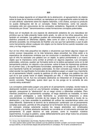XVI
Durante la etapa siguiente en el desarrollo de la abstracción, el agrupamiento de objetos
sobre la base de la máxima similitud, se reemplaza por el agrupamiento sobre la base de
un solo atributo: solamente sobre los objetos redondos, o los chatos, aunque su producto
no pueda distinguirse del de un concepto. Estas formaciones, como los pseudo-
conceptos sólo son precursores de los conceptos verdaderos. Siguiendo el tratamiento
introducido por Gross 8
denominaremos a estas formaciones conceptos potenciales.
Éstos son el resultado de una especie de abstracción aisladora de una naturaleza tan
primitiva que se halla presente hasta cierto grado, no sólo en los niños pequeños, sino
también en animales. Las gallinas pueden ser entrenadas para responder a un atributo
distintivo presente en diferentes objetos, tales como el color o la forma; si indica un
alimento accesible, los chimpancés de Koehler una vez que han aprendido a usar el palo
como herramienta utilizan cualquier otro objeto con la misma forma cuando necesitan una
vara y no hay ninguna a mano.
Aun en los niños más pequeños los objetos o situaciones que tienen algunos rasgos en
común evocan respuestas; en la más temprana etapa preverbal, los niños están a la
expectativa de situaciones similares que los conduzcan a resultados idénticos. Una vez
que el niño ha asociado una palabra con un objeto, la aplica prontamente a un nuevo
objeto que le impresiona como similar al primero en algunos aspectos. Los conceptos
potenciales, entonces, pueden ser formados tanto en la esfera perceptual como en la del
pensamiento práctico, en relación a las acciones -sobre la base de impresiones similares
en el primer caso, y de significados funcionales, semejantes, en el segundo. El último es
una importante fuente de conceptos potenciales. Es bien conocido que hasta la primera
edad escolar los significados funcionales de las palabras juegan un papel muy importante
en el pensamiento infantil; cuando le pedimos al niño que aplique una palabra nos dirá
qué es lo que puede hacer el objeto designado por ella, o -más frecuentemente- qué
puede hacerse con él. Aun los conceptos abstractos se interpretan en el lenguaje de la
acción concreta; "Razonable, quiere decir que no me ponga en la corriente de aire
cuando estoy acalorado".
Los conceptos potenciales juegan una parte en el pensamiento complejo, donde hasta la
abstracción también ocurre en una formación compleja. Los complejos asociativos, por
ejemplo, presuponen la "abstracción" de un rasgo común a diferentes unidades. Pero
mientras predomina el pensamiento complejo, el rasgo abstraído es inestable, no tiene
una posición privilegiada y cede fácilmente su predominio temporario a otras
características. La totalidad concreta de los rasgos ha sido destruida a través de su
abstracción, y se hace accesible la posibilidad de unificar las características sobre una
base diferente. Solamente el dominio de la abstracción combinado con el pensamiento
complejo avanzado, permite al niño progresar en la formación de los conceptos genuinos.
Un concepto emerge solamente cuando los rasgos abstraídos son sintetizados
nuevamente y la síntesis abstracta resultante se convierte en el instrumento principal del
pensamiento. El papel decisivo en este proceso, como lo muestran nuestros
experimentos, lo juega la palabra, usada deliberadamente para dirigir todos los procesos
de la formación del concepto avanzado.*
8
K. Gross, Dar Seelenleben des Kindes, Reuther & Reichard, Berlín, 1913.
*
En este capítulo debe quedar bien aclarado que las palabras también cumplen una función importante
aunque distinta, en las diversas etapas del pensamiento en complejos. Por lo tanto consideramos el
 