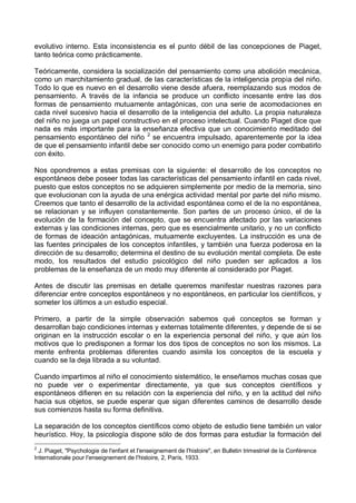evolutivo interno. Esta inconsistencia es el punto débil de las concepciones de Piaget,
tanto teórica como prácticamente.
Teóricamente, considera la socialización del pensamiento como una abolición mecánica,
como un marchitamiento gradual, de las características de la inteligencia propia del niño.
Todo lo que es nuevo en el desarrollo viene desde afuera, reemplazando sus modos de
pensamiento. A través de la infancia se produce un conflicto incesante entre las dos
formas de pensamiento mutuamente antagónicas, con una serie de acomodaciones en
cada nivel sucesivo hacia el desarrollo de la inteligencia del adulto. La propia naturaleza
del niño no juega un papel constructivo en el proceso intelectual. Cuando Piaget dice que
nada es más importante para la enseñanza efectiva que un conocimiento meditado del
pensamiento espontáneo del niño 2
se encuentra impulsado, aparentemente por la idea
de que el pensamiento infantil debe ser conocido como un enemigo para poder combatirlo
con éxito.
Nos opondremos a estas premisas con la siguiente: el desarrollo de los conceptos no
espontáneos debe poseer todas las características del pensamiento infantil en cada nivel,
puesto que estos conceptos no se adquieren simplemente por medio de la memoria, sino
que evolucionan con la ayuda de una enérgica actividad mental por parte del niño mismo.
Creemos que tanto el desarrollo de la actividad espontánea como el de la no espontánea,
se relacionan y se influyen constantemente. Son partes de un proceso único, el de la
evolución de la formación del concepto, que se encuentra afectado por las variaciones
externas y las condiciones internas, pero que es esencialmente unitario, y no un conflicto
de formas de ideación antagónicas, mutuamente excluyentes. La instrucción es una de
las fuentes principales de los conceptos infantiles, y también una fuerza poderosa en la
dirección de su desarrollo; determina el destino de su evolución mental completa. De este
modo, los resultados del estudio psicológico del niño pueden ser aplicados a los
problemas de la enseñanza de un modo muy diferente al considerado por Piaget.
Antes de discutir las premisas en detalle queremos manifestar nuestras razones para
diferenciar entre conceptos espontáneos y no espontáneos, en particular los científicos, y
someter los últimos a un estudio especial.
Primero, a partir de la simple observación sabemos qué conceptos se forman y
desarrollan bajo condiciones internas y externas totalmente diferentes, y depende de si se
originan en la instrucción escolar o en la experiencia personal del niño, y que aún los
motivos que lo predisponen a formar los dos tipos de conceptos no son los mismos. La
mente enfrenta problemas diferentes cuando asimila los conceptos de la escuela y
cuando se la deja librada a su voluntad.
Cuando impartimos al niño el conocimiento sistemático, le enseñamos muchas cosas que
no puede ver o experimentar directamente, ya que sus conceptos científicos y
espontáneos difieren en su relación con la experiencia del niño, y en la actitud del niño
hacia sus objetos, se puede esperar que sigan diferentes caminos de desarrollo desde
sus comienzos hasta su forma definitiva.
La separación de los conceptos científicos como objeto de estudio tiene también un valor
heurístico. Hoy, la psicología dispone sólo de dos formas para estudiar la formación del
2
J. Piaget, "Psychologie de l'enfant et l'enseignement de l'histoire", en Bulletin trimestriel de la Conférence
Internationale pour l'enseignement de l'histoire, 2, París, 1933.
 