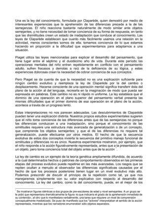 Una es la ley del conocimiento, formulada por Claparède, quien demostró por medio de
interesantes experiencias que la aprehensión de las diferencias precede a la de las
semejanzas. El niño reacciona bastante naturalmente de modo similar ante objetos
semejantes, y no tiene necesidad de tomar conciencia de su forma de respuesta, en tanto
que las disimilitudes crean un estado de inadaptación que conduce al conocimiento. Las
leyes de Claparède establecen que cuanto más fácilmente usamos una relación en la
actividad, menos conscientes somos de ella; tomamos conciencia de lo que estamos
haciendo en proporción a la dificultad que experimentamos para adaptarnos a una
situación.
Piaget utiliza las leyes mencionadas para explicar el desarrollo del pensamiento, que
tiene lugar entre el séptimo y el duodécimo año de vida. Durante este período las
operaciones mentales del niño entran repetidamente en conflicto con el pensamiento
adulto, sufren fracasos y derrotas a raíz de la deficiencia de su lógica, y estas
experiencias dolorosas crean la necesidad de cobrar conciencia de sus conceptos.
Pero Piaget se da cuenta de que la necesidad no es una explicación suficiente para
ningún cambio evolutivo y reemplaza la ley de Claparède por la del cambio o
desplazamiento. Hacerse consciente de una operación mental significa transferir ésta del
plano de la acción al del lenguaje, recrearla en la imaginación de modo que pueda ser
expresada en palabras. Este cambio no es ni rápido ni uniforme. La ley establece que el
dominio de una operación en el plano superior del pensamiento verbal presenta las
mismas dificultades que el primer dominio de esa operación en el plano de la acción,
acontece a través de un progreso lento.
Estas interpretaciones no nos parecen adecuadas. Las descubrimientos de Claparède
pueden tener una explicación distinta. Nuestros propios estudios experimentales sugieren
que el niño toma conciencia de las diferencias antes que de las semejanzas no porque
las diferencias conduzcan a una inadaptación, sino porque el conocimiento de las
similitudes requiere una estructura más avanzada de generalización o de un concepto,
que comprende los objetos semejantes; y que el de las diferencias no requiere tal
generalización, puede efectuarse por otros medios. El hecho de que la secuencia
evolutiva de estos dos conceptos invierta la secuencia del primitivo manejo funcional de
similitudes y diferencias no es único. Nuestros experimentos mostraron, por ejemplo, que
el niño responde a la acción figurativamente representada, antes que a la presentación de
un objeto, pero toma conciencia total del objeto antes que de la acción *
.
La ley de cambio es un ejemplo de la teoría genética ampliamente difundida, de acuerdo
a la cual determinados hechos o patrones de comportamiento observados en las primeras
etapas del proceso evolutivo puede repetirse en las más avanzadas. Los rasgos que se
repiten ocultan a menudo al observador las diferencias significativas causadas por el
hecho de que los procesos posteriores tienen lugar en un nivel evolutivo más alto.
Podemos prescindir de discutir el principio de la repetición como tal, ya que nos
manejaremos simplemente con su valor explicativo con respecto al desarrollo del
conocimiento. La ley del cambio, como la del conocimiento, puede, en el mejor de los
*
Se mostraron figuras idénticas a dos grupos de pre-escolares de edad y nivel semejantes. A un grupo se
le pidió que representara dramáticamente la figura -lo que indicaría el grado de la aprehensión inmediata de
su contenido-, al otro que lo manifestara verbalmente, una tarea que requiere un nivel de comprensión
conceptualmente mediatizado. Se puso de manifiesto que los "actores" interpretaban el sentido de la acción
representada, mientras que los narradores enumeraban sólo objetos separados.
 
