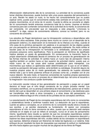 diferenciación relativamente alta de la conciencia). La actividad de la conciencia puede
tomar distintas direcciones, puede iluminar sólo unos pocos aspectos del pensamiento o
un acto. Recién he atado un nudo, lo he hecho tan conscientemente que no puedo
explicar cómo, puesto que mi conocimiento estaba más centrado en el nudo que en mis
propios movimientos, en el cómo de mi acción. Cuando la última se convierte en objeto
de mi conocimiento tendré entonces conciencia total de la misma. Usamos el término
conciencia para dar a entender conocimiento de la actividad de la mente, la conciencia de
ser consciente. Un pre-escolar que en respuesta a esta pregunta: "¿Conoces tu
nombre?", lo diga, carece de conocimiento reflexivo; conoce su nombre, pero no es
consciente de conocerlo.
Los estudios de Piaget demostraron que la introspección comienza a desarrollarse sólo
durante los años escolares. Este proceso tiene mucho en común con el desarrollo de la
percepción externa y la observación en la transición de la infancia a la niñez, cuando el
niño pasa de la primitiva percepción sin palabras a la percepción de las objetos guiada
por una percepción en términos de significado, expresada oralmente. De modo similar el
escolar pasa de la introspección no formulada a la verbalizada, percibe sus propios
procesos psíquicos como significativos. Pero la percepción en términos de significado
implica siempre un grado de generalización. En consecuencia, la transición hacia la
propia observación verbalizada denota el comienzo de un proceso de generalización de
las formas internas de actividad. El cambio hacia un nuevo tipo de percepción interna
significa también un cambio hacia un tipo superior de actividad interior, puesto que un
modo nuevo de ver las cosas abre nuevas posibilidades para manejarlas. Los
movimientos que realiza un ajedrecista están determinados por lo que ve en el tablero,
cuando su percepción del juego cambia, varía también su estrategia. Al percibir alguno de
nuestros propios actos de un modo generalizado, los aislamos de nuestra actividad
mental total y por lo tanto podemos enfocar el proceso coma tal, y entablar con él una
nueva relación. De este modo, el hacernos conscientes de nuestras propias operaciones
y considerar a cada una como un proceso de un determinado tipo -tal como el recuerdo o
la imaginación- nos conduce a poder dominarlas.
La instrucción escolar induce el tipo generalizador de percepción y juega así un papel
decisivo al hacer que el niño tenga conciencia de su propio proceso mental. Los
conceptos científicos, con su jerarquía sistemática de intercalaciones, parece ser el medio
dentro del cual se desarrollan en una primera etapa el conocimiento y las destrezas para
ser transferidas más tarde a otros conceptos y a otras áreas del pensamiento. La
conciencia reflexiva llega al niño a través de los portales de los conceptos científicos.
La caracterización de Piaget de los conceptos espontáneos del niño como no conscientes
y asistemáticos tiende a confirmar nuestra tesis. La deducción de que lo espontáneo,
cuando se aplica a conceptos, es un sinónimo de no consciente resulta obvia a través de
sus escritos, y se percibe claramente su fundamento. Al operar con conceptos
espontáneos el niño no tiene conciencia de ellos, puesto que su atención está siempre
centrada en el objeto al cual se refiere el concepto, nunca en el acto de pensamiento
mismo. Igualmente clara resulta su opinión de que los conceptos espontáneos existen
para el niño fuera de todo contexto sistemático. De acuerdo a él, si deseamos descubrir y
explorar las ideas espontáneas del niño, ocultas detrás de los conceptos no espontáneos
que expresa, debemos empezar por liberarnos de todas las ligaduras a un sistema. Este
enfoque da por resultado los tipos de respuestas que expresan la actitud no mediatizada
del niño hacia objetos que ocupan muchas de las páginas de los libros de Piaget.
 