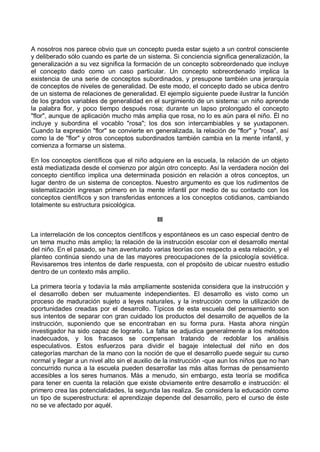 A nosotros nos parece obvio que un concepto pueda estar sujeto a un control consciente
y deliberado sólo cuando es parte de un sistema. Si conciencia significa generalización, la
generalización a su vez significa la formación de un concepto sobreordenado que incluye
el concepto dado como un caso particular. Un concepto sobreordenado implica la
existencia de una serie de conceptos subordinados, y presupone también una jerarquía
de conceptos de niveles de generalidad. De este modo, el concepto dado se ubica dentro
de un sistema de relaciones de generalidad. El ejemplo siguiente puede ilustrar la función
de los grados variables de generalidad en el surgimiento de un sistema: un niño aprende
la palabra flor, y poco tiempo después rosa; durante un lapso prolongado el concepto
"flor", aunque de aplicación mucho más amplia que rosa, no lo es aún para el niño. Él no
incluye y subordina el vocablo "rosa"; los dos son intercambiables y se yuxtaponen.
Cuando la expresión "flor" se convierte en generalizada, la relación de "flor" y "rosa", así
como la de "flor" y otros conceptos subordinados también cambia en la mente infantil, y
comienza a formarse un sistema.
En los conceptos científicos que el niño adquiere en la escuela, la relación de un objeto
está mediatizada desde el comienzo por algún otro concepto. Así la verdadera noción del
concepto científico implica una determinada posición en relación a otros conceptos, un
lugar dentro de un sistema de conceptos. Nuestro argumento es que los rudimentos de
sistematización ingresan primero en la mente infantil por medio de su contacto con los
conceptos científicos y son transferidas entonces a los conceptos cotidianos, cambiando
totalmente su estructura psicológica.
III
La interrelación de los conceptos científicos y espontáneos es un caso especial dentro de
un tema mucho más amplio; la relación de la instrucción escolar con el desarrollo mental
del niño. En el pasado, se han aventurado varias teorías con respecto a esta relación, y el
planteo continúa siendo una de las mayores preocupaciones de la psicología soviética.
Revisaremos tres intentos de darle respuesta, con el propósito de ubicar nuestro estudio
dentro de un contexto más amplio.
La primera teoría y todavía la más ampliamente sostenida considera que la instrucción y
el desarrollo deben ser mutuamente independientes. El desarrollo es visto como un
proceso de maduración sujeto a leyes naturales, y la instrucción como la utilización de
oportunidades creadas por el desarrollo. Típicos de esta escuela del pensamiento son
sus intentos de separar con gran cuidado los productos del desarrollo de aquellos de la
instrucción, suponiendo que se encontraban en su forma pura. Hasta ahora ningún
investigador ha sido capaz de lograrlo. La falta se adjudica generalmente a los métodos
inadecuados, y los fracasos se compensan tratando de redoblar los análisis
especulativos. Estos esfuerzos para dividir el bagaje intelectual del niño en dos
categorías marchan de la mano con la noción de que el desarrollo puede seguir su curso
normal y llegar a un nivel alto sin el auxilio de la instrucción -que aun los niños que no han
concurrido nunca a la escuela pueden desarrollar las más altas formas de pensamiento
accesibles a los seres humanos. Más a menudo, sin embargo, esta teoría se modifica
para tener en cuenta la relación que existe obviamente entre desarrollo e instrucción: el
primero crea las potencialidades, la segunda las realiza. Se considera la educación como
un tipo de superestructura: el aprendizaje depende del desarrollo, pero el curso de éste
no se ve afectado por aquél.
 