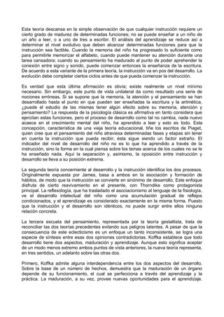 Esta teoría descansa en la simple observación de que cualquier instrucción requiere un
cierto grado de madurez de determinadas funciones; no se puede enseñar a un niño de
un año a leer, o a uno de tres a escribir. El análisis del aprendizaje se reduce así a
determinar el nivel evolutivo que deben alcanzar determinadas funciones para que la
instrucción sea factible. Cuando la memoria del niño ha progresado lo suficiente como
para permitirle memorizar el alfabeto, cuando puede mantener su atención durante una
tarea cansadora; cuando su pensamiento ha madurado al punto de poder aprehender la
conexión entre signo y sonido, puede comenzar entonces la enseñanza de la escritura.
De acuerdo a esta variante de la primera teoría, la instrucción va en pos del desarrollo. La
evolución debe completar ciertos ciclos antes de que pueda comenzar la instrucción.
Es verdad que esta última afirmación es obvia; existe realmente un nivel mínimo
necesario. Sin embargo, este punto de vista unilateral da como resultado una serie de
nociones erróneas. Si se supone que la memoria, la atención y el pensamiento se han
desarrollado hasta el punto en que pueden ser enseñadas la escritura y la aritmética,
¿puede el estudio de las mismas tener algún efecto sobre su memoria, atención y
pensamiento? La respuesta de la psicología clásica es afirmativa en tanto considera que
ejercitan estas funciones, pero el proceso de desarrollo como tal no cambia, nada nuevo
acaece en el crecimiento mental del niño, ha aprendido a leer y esto es todo. Esta
concepción, característica de una vieja teoría educacional, tiñe los escritos de Piaget,
quien cree que el pensamiento del niño atraviesa determinadas fases y etapas sin tener
en cuenta la instrucción que pueda recibir, ésta sigue siendo un factor extraño. El
indicador del nivel de desarrollo del niño no es lo que ha aprendido a través de la
instrucción, sino la forma en la cual piensa sobre los temas acerca de los cuales no se le
ha enseñado nada. Aquí la separación y, asimismo, la oposición entre instrucción y
desarrollo se lleva a su posición extrema.
La segunda teoría concerniente al desarrollo y la instrucción identifica los dos procesos.
Originalmente expuesta por James, basa a ambos en la asociación y formación de
hábitos, de modo que la instrucción se convierte en sinónimo de desarrollo. Este enfoque
disfruta de cierto reavivamiento en el presente, con Thorndike como protagonista
principal. La reflexología, que ha trasladado el asociacionismo al lenguaje de la fisiología,
ve el desarrollo intelectual del niño como una acumulación gradual de reflejos
condicionados, y el aprendizaje es considerado exactamente en la misma forma. Puesto
que la instrucción y el desarrollo son idénticos, no puede surgir entre ellos ninguna
relación concreta.
La tercera escuela del pensamiento, representada por la teoría gestaltista, trata de
reconciliar las dos teorías precedentes evitando sus peligros latentes. A pesar de que la
consecuencia de este eclecticismo es un enfoque un tanto inconsistente, se logra una
especie de síntesis entre esas dos opiniones contradictorias. Koffka establece que todo
desarrollo tiene dos aspectos, maduración y aprendizaje. Aunque esto significa aceptar
de un modo menos extremo ambos puntos de vista anteriores, la nueva teoría representa,
en tres sentidos, un adelanto sobre las otras dos.
Primero, Koffka admite alguna interdependencia entre los dos aspectos del desarrollo.
Sobre la base de un número de hechos, demuestra que la maduración de un órgano
depende de su funcionamiento, el cual se perfecciona a través del aprendizaje y la
práctica. La maduración, a su vez, provee nuevas oportunidades para el aprendizaje.
 