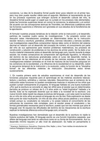 conciencia. La idea de la disciplina formal puede tener poca relación en el primer tipo,
pero muy bien puede resultar válida para el segundo. Mantiene el razonamiento de que
en los procesos superiores que emergen durante el desarrollo cultural del niño, la
disciplina formal puede jugar un papel que no cumple en los procesos más elementales;
todas las funciones superiores tienen en común la conciencia, la abstracción y el control.
De acuerdo con las concepciones teóricas de Thorndike, las diferencias cualitativas entre
las funciones superiores e inferiores son ignoradas en sus estudios de la transferencia de
la ejercitación.
Al formular nuestras propias tentativas de la relación entre la instrucción y el desarrollo,
partimos de nuestras cuatro series de investigaciones 3
. Su propósito común era
descubrir estas interrelaciones complejas en determinadas áreas de la instrucción
escolar: lectura y escritura, gramática, aritmética, ciencias naturales y ciencias sociales.
Las investigaciones específicas comprendían tópicas tales como el dominio del sistema
decimal en relación con el desarrollo del concepto de número; el conocimiento por parte
del niño de sus operaciones para resolver problemas matemáticos, los procesos de
construcción y solución de problemas en los alumnos de primer grado. Se ha dado a luz
mucho material interesante sobre el desarrollo del lenguaje oral y escrito durante la etapa
escolar, los niveles consecutivos de comprensión del significado figurativo, la influencia
del dominio de las estructuras gramaticales sobre el curso del desarrollo mental, la
comprensión de las relaciones en el estudio de las ciencias sociales y naturales. Las
investigaciones estaban centradas en el nivel de madurez de las funciones psíquicas en
los comienzos de la escolaridad, y la influencia de la escolaridad en su desarrollo, sobre
la secuencia temporal de la instrucción y la evolución; sobre la función de la "disciplina
formal" de las diferentes materias de instrucción. Discutiremos estos temas
sucesivamente.
1. En nuestra primera serie de estudios examinamos el nivel de desarrollo de las
funciones psíquicas requerida para el aprendizaje de las materias escolares básicas:
lectura y escritura, aritmética y ciencias naturales. Descubrimos que al comienzo de la
instrucción estas funciones no pueden considerarse maduras ni siquiera en los niños que
pueden cumplir exitosamente el programa. El lenguaje hablado es una buena ilustración
¿Por qué la escritura se convierte en algo tan difícil para el escolar que en determinados
períodos se produce un retraso de 6 u 8 años entre su "edad lingüística" hablada y la
escrita. Esto se ha explicado diciendo que se debe a la novedad de la escritura: una
nueva función debe repetir las etapas evolutivas del lenguaje, y por esta razón la escritura
de un niño de ocho años se parece al lenguaje de uno de dos. Esta explicación es desde
todo punto de vista insuficiente. Un niño de dos años utiliza pocas palabras y una sintaxis
simple porque su vocabulario es reducido y no posee todavía el conocimiento de las
estructuras de oraciones más complejas, pero el escolar posee el vocabulario y las
formas gramaticales necesarias para la escritura, puesto que son las mismas que para el
lenguaje oral. Ni siquiera las dificultades del dominio de los mecanismos de la escritura
explican la tremenda diferencia entre el lenguaje oral y el escrito.
Nuestras investigaciones han demostrado que el desarrollo de la escritura no repite la
historia evolutiva del habla. El lenguaje escrito es una función lingüística separada, que
difiere del lenguaje oral tanto en estructura como en su forma de funcionamiento. Aun su
desarrollo mínimo requiere un alto nivel de abstracción. Es habla en pensamiento e
3
Arseneva, Zabolotnova, Kanushina, Chanturija, Efes, Nejfec, y otros. Tesis inéditas de estudiantes del
Instituto Pedagógico Herzen de Leningrado.
 