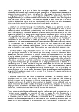 imagen solamente, a la que le faltan las cualidades musicales, expresivas y de
entonación del lenguaje oral. Cuando aprende a escribir, el niño debe desembarazarse de
las aspectos sensorios del habla y reemplazar las palabras por imágenes de las mismas.
El lenguaje meramente imaginado y que requiere simbolización de la imagen sonora en
los signos escritos (un segundo nivel de simbolización) naturalmente debe resultar para el
niño más difícil que el hablado, así como el álgebra es más difícil que la cualidad
abstracta del lenguaje escrito es lo que constituye el obstáculo principal, y no el desarrollo
defectuoso de los pequeños músculos u otros impedimentos mecánicos.
La escritura es también lenguaje sin interlocutor, dirigido a una persona ausente o
imaginaria o a nadie en particular -una situación nueva y extraña para el niño. Nuestros
estudios pusieron de manifiesto que tiene muy poca motivación para aprender a escribir
cuando se le empieza a enseñar. No siente la necesidad de hacerlo y tiene sólo una vaga
idea de su utilidad. En la conversación cada frase está impulsada por un motivo; el deseo
o la necesidad conducen a efectuar pedidos, las preguntas a solicitar respuestas, y la
perplejidad a pedir una explicación. Las motivaciones cambiantes de los interlocutores
determinan en cada momento el rumbo que tomará el lenguaje oral, que no tiene la
necesidad de ser conscientemente dirigido -la situación dinámica se hace cargo de ello.
Las motivaciones para la escritura son más abstractas, más intelectualizadas, y están
más distantes de las necesidades inmediatas. En el lenguaje escrito estamos obligados a
crear la situación, a representárnosla. Esto requiere una separación de la situación real.
La escritura también exige una acción analítica por parte del niño. Cuando habla es muy
difícil que tenga conciencia de los sonidos que pronuncia y casi no es consciente de las
operaciones mentales que realiza. Al escribir, debe comprender la estructura del sonido
de cada palabra, analizarlo, y reproducirlo en símbolos alfabéticos, que debe haber
estudiado y memorizado con anterioridad. Del mismo modo, deliberado, debe colocar las
palabras en una cierta secuencia para formar una oración. El lenguaje escrito requiere
trabajo consciente puesto que su relación con el lenguaje interiorizado es distinta de la
del lenguaje oral: la última precede al lenguaje interiorizado en el curso del desarrollo,
mientras que el lenguaje escrito sigue al interiorizado y presupone su existencia (el acto
de escribir implica una interpretación del habla interiorizada). Pero la gramática del
pensamiento no es la misma en los dos casos. Hasta se podría decir que la sintaxis del
lenguaje interiorizado es exactamente lo opuesto de la sintaxis del lenguaje escrito, con el
habla oral entre los dos.
El lenguaje interiorizado es habla condensada, abreviada. El lenguaje escrito se
despliega hasta su grado más amplio. El lenguaje interiorizado es casi totalmente
predictivo, puesto que la situación, o el tema, es siempre conocido por el que piensa. El
lenguaje escrito, por el contrario, debe explicar la situación en su totalidad para que
resulte inteligible. El cambio desde el lenguaje interiorizado, compacto al máximo, al
lenguaje escrito sumamente detallado requiere lo que se ha llamado una semántica
deliberada, una estructuración intencional de la trama del significado.
Todas estas características del lenguaje escrito explican por qué su desarrollo, en la
infancia, queda rezagado con respecto al oral. La causa de esta discrepancia se
encuentra en la habilidad del niño para la actividad espontánea y no consciente y su falta
de destreza para la actividad abstracta y deliberada. Nos lo demostraron nuestros
estudios: las funciones psicológicas en las cuales se basa el lenguaje escrito aún no han
comenzado a desarrollarse en su exacto sentido cuando se comienza la enseñanza de la
 