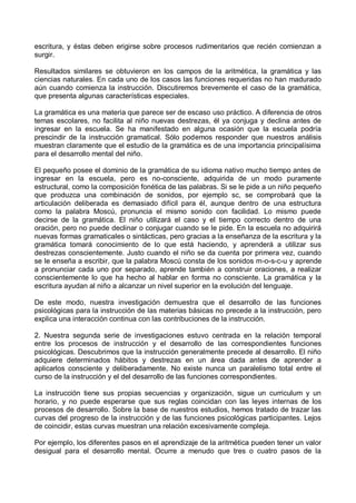 escritura, y éstas deben erigirse sobre procesos rudimentarios que recién comienzan a
surgir.
Resultados similares se obtuvieron en los campos de la aritmética, la gramática y las
ciencias naturales. En cada uno de los casos las funciones requeridas no han madurado
aún cuando comienza la instrucción. Discutiremos brevemente el caso de la gramática,
que presenta algunas características especiales.
La gramática es una materia que parece ser de escaso uso práctico. A diferencia de otros
temas escolares, no facilita al niño nuevas destrezas, él ya conjuga y declina antes de
ingresar en la escuela. Se ha manifestado en alguna ocasión que la escuela podría
prescindir de la instrucción gramatical. Sólo podemos responder que nuestros análisis
muestran claramente que el estudio de la gramática es de una importancia principalísima
para el desarrollo mental del niño.
El pequeño posee el dominio de la gramática de su idioma nativo mucho tiempo antes de
ingresar en la escuela, pero es no-consciente, adquirida de un modo puramente
estructural, como la composición fonética de las palabras. Si se le pide a un niño pequeño
que produzca una combinación de sonidos, por ejemplo sc, se comprobará que la
articulación deliberada es demasiado difícil para él, aunque dentro de una estructura
como la palabra Moscú, pronuncia el mismo sonido con facilidad. Lo mismo puede
decirse de la gramática. El niño utilizará el caso y el tiempo correcto dentro de una
oración, pero no puede declinar o conjugar cuando se le pide. En la escuela no adquirirá
nuevas formas gramaticales o sintácticas, pero gracias a la enseñanza de la escritura y la
gramática tomará conocimiento de lo que está haciendo, y aprenderá a utilizar sus
destrezas conscientemente. Justo cuando el niño se da cuenta por primera vez, cuando
se le enseña a escribir, que la palabra Moscú consta de los sonidos m-o-s-c-u y aprende
a pronunciar cada uno por separado, aprende también a construir oraciones, a realizar
conscientemente lo que ha hecho al hablar en forma no consciente. La gramática y la
escritura ayudan al niño a alcanzar un nivel superior en la evolución del lenguaje.
De este modo, nuestra investigación demuestra que el desarrollo de las funciones
psicológicas para la instrucción de las materias básicas no precede a la instrucción, pero
explica una interacción continua con las contribuciones de la instrucción.
2. Nuestra segunda serie de investigaciones estuvo centrada en la relación temporal
entre los procesos de instrucción y el desarrollo de las correspondientes funciones
psicológicas. Descubrimos que la instrucción generalmente precede al desarrollo. El niño
adquiere determinados hábitos y destrezas en un área dada antes de aprender a
aplicarlos consciente y deliberadamente. No existe nunca un paralelismo total entre el
curso de la instrucción y el del desarrollo de las funciones correspondientes.
La instrucción tiene sus propias secuencias y organización, sigue un curriculum y un
horario, y no puede esperarse que sus reglas coincidan con las leyes internas de los
procesos de desarrollo. Sobre la base de nuestros estudios, hemos tratado de trazar las
curvas del progreso de la instrucción y de las funciones psicológicas participantes. Lejos
de coincidir, estas curvas muestran una relación excesivamente compleja.
Por ejemplo, los diferentes pasos en el aprendizaje de la aritmética pueden tener un valor
desigual para el desarrollo mental. Ocurre a menudo que tres o cuatro pasos de la
 