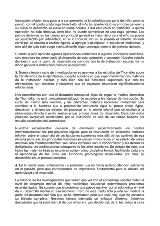 instrucción añaden muy poco a la comprensión de la aritmética por parte del niño, pero de
pronto, con el quinto grado algo tiene éxito; el niño ha aprehendido un principio general, y
su curva de desarrollo se eleva en forma notable. Para este chico en particular, la quinta
operación ha sido decisiva, pero esto no puede convertirse en una regla general. Los
puntos decisivos en los cuales un principio general se hace claro para el niño no puede
ser establecido por adelantado en el curriculum. No se le enseña el sistema decimal
como tal; se enseña a escribir figuras, a agregar y multiplicar, a solucionar problemas, y
más allá de todo esto surge eventualmente algún concepto general del sistema decimal.
Cuando el niño aprende algunas operaciones aritméticas o algunos conceptos científicos,
sólo entonces ha comenzado el desarrollo de esta operación o concepto. Nuestro estudio
demuestra que la curva de desarrollo no coincide con la de instrucción escolar, de un
modo general la instrucción precede al desarrollo.
3. Nuestra tercera serie de investigaciones se asemeja a los estudios de Thorndike sobre
la transferencia de la ejercitación, excepto aquellos en que experimentamos con materias
de la instrucción escolar, y más bien con las funciones superiores que con las
elementales: con materias y funciones que se esperaba estuvieran significativamente
relacionadas.
Nos encontramos con que el desarrollo intelectual, lejos de seguir el modelo atomístico
de Thorndike, no está compartamentalizado de acuerdo a los tópicos de instrucción. Su
curso es mucho más unitario, y las diferentes materias escolares interactúan para
contribuir a él. Mientras que el proceso de instrucción sigue su propio orden lógico,
despiertan y dirigen un sistema de procesos en la mente infantil que se ocultan a la
observación directa y están sujetos a sus propias leyes de desarrollo. Descubrir estos
procesos evolutivos estimulados por la instrucción es una de las tareas básicas del
estudio psicológico del aprendizaje.
Nuestros experimentos pusieron de manifiesto específicamente los hechos
interrelacionados: los pre-requisitos lógicos para la instrucción en diferentes materias
influyen sobre el desarrollo de las funciones superiores más allá de los confines de esa
materia particular; las principales funciones psíquicas involucradas en el estudio de varias
materias son interdependientes, sus bases comunes son el conocimiento y las destrezas
deliberadas, las contribuciones principales de los años escolares. Se deduce de esto, que
todas las materias básicas escolares actúan como disciplina formal, facilitando cada una
el aprendizaje de las otras -las funciones psicológicas estimuladas por ellas se
desarrollan en un proceso complejo.
4. En la cuarta serie, enfrentamos un problema que no había recibido atención suficiente
en el pasado, pero que consideramos de importancia fundamental para el estudio del
aprendizaje y el desarrollo.
La mayoría de las investigaciones que tienen que ver con el aprendizaje escolar miden el
nivel de desarrollo mental del niño haciéndole solucionar determinados problemas
estandarizados. Se supone que el problema que puede resolver por si solo indica el nivel
de su desarrollo mental en ese momento. Pero de este modo sólo puede ser medida la
parte del desarrollo del niño que se ha completado pero que está muy lejos de constituir
su historia completa. Nosotros hemos intentado un enfoque diferente, habiendo
descubierto que la edad mental de dos niños era, por decirlo así, de 8; les dimos a cada
 
