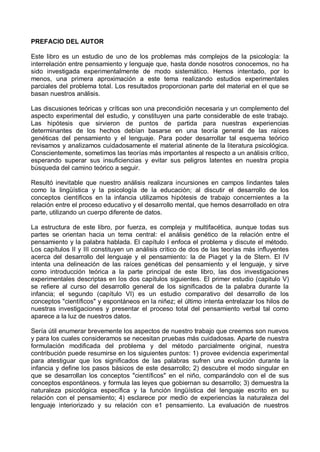 PREFACIO DEL AUTOR
Este libro es un estudio de uno de los problemas más complejos de la psicología: la
interrelación entre pensamiento y lenguaje que, hasta donde nosotros conocemos, no ha
sido investigada experimentalmente de modo sistemático. Hemos intentado, por lo
menos, una primera aproximación a este tema realizando estudios experimentales
parciales del problema total. Los resultados proporcionan parte del material en el que se
basan nuestros análisis.
Las discusiones teóricas y críticas son una precondición necesaria y un complemento del
aspecto experimental del estudio, y constituyen una parte considerable de este trabajo.
Las hipótesis que sirvieron de puntos de partida para nuestras experiencias
determinantes de los hechos debían basarse en una teoría general de las raíces
genéticas del pensamiento y el lenguaje. Para poder desarrollar tal esquema teórico
revisamos y analizamos cuidadosamente el material atinente de la literatura psicológica.
Conscientemente, sometimos las teorías más importantes al respecto a un análisis crítico,
esperando superar sus insuficiencias y evitar sus peligros latentes en nuestra propia
búsqueda del camino teórico a seguir.
Resultó inevitable que nuestro análisis realizara incursiones en campos lindantes tales
como la lingüística y la psicología de la educación; al discutir el desarrollo de los
conceptos científicos en la infancia utilizamos hipótesis de trabajo concernientes a la
relación entre el proceso educativo y el desarrollo mental, que hemos desarrollado en otra
parte, utilizando un cuerpo diferente de datos.
La estructura de este libro, por fuerza, es compleja y multifacética, aunque todas sus
partes se orientan hacia un tema central: el análisis genético de la relación entre el
pensamiento y la palabra hablada. El capítulo I enfoca el problema y discute el método.
Los capítulos II y III constituyen un análisis critico de dos de las teorías más influyentes
acerca del desarrollo del lenguaje y el pensamiento: la de Piaget y la de Stern. El IV
intenta una delineación de las raíces genéticas del pensamiento y el lenguaje, y sirve
como introducción teórica a la parte principal de este libro, las dos investigaciones
experimentales descriptas en los dos capítulos siguientes. El primer estudio (capitulo V)
se refiere al curso del desarrollo general de los significados de la palabra durante la
infancia; el segundo (capítulo VI) es un estudio comparativo del desarrollo de los
conceptos "científicos" y espontáneos en la niñez; el último intenta entrelazar los hilos de
nuestras investigaciones y presentar el proceso total del pensamiento verbal tal como
aparece a la luz de nuestros datos.
Sería útil enumerar brevemente los aspectos de nuestro trabajo que creemos son nuevos
y para los cuales consideramos se necesitan pruebas más cuidadosas. Aparte de nuestra
formulación modificada del problema y del método parcialmente original, nuestra
contribución puede resumirse en los siguientes puntos: 1) provee evidencia experimental
para atestiguar que los significados de las palabras sufren una evolución durante la
infancia y define los pasos básicos de este desarrollo; 2) descubre el modo singular en
que se desarrollan los conceptos "científicos" en el niño, comparándolo con el de sus
conceptos espontáneos. y formula las leyes que gobiernan su desarrollo; 3) demuestra la
naturaleza psicológica específica y la función lingüística del lenguaje escrito en su
relación con el pensamiento; 4) esclarece por medio de experiencias la naturaleza del
lenguaje interiorizado y su relación con e1 pensamiento. La evaluación de nuestros
 