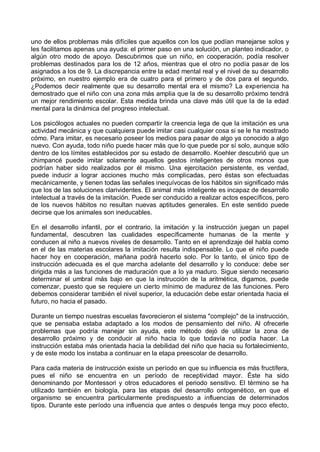 uno de ellos problemas más difíciles que aquellos con los que podían manejarse solos y
les facilitamos apenas una ayuda: el primer paso en una solución, un planteo indicador, o
algún otro modo de apoyo. Descubrimos que un niño, en cooperación, podía resolver
problemas destinados para los de 12 años, mientras que el otro no podía pasar de los
asignados a los de 9. La discrepancia entre la edad mental real y el nivel de su desarrollo
próximo, en nuestro ejemplo era de cuatro para el primero y de dos para el segundo.
¿Podemos decir realmente que su desarrollo mental era el mismo? La experiencia ha
demostrado que el niño con una zona más amplia que la de su desarrollo próximo tendrá
un mejor rendimiento escolar. Esta medida brinda una clave más útil que la de la edad
mental para la dinámica del progreso intelectual.
Los psicólogos actuales no pueden compartir la creencia lega de que la imitación es una
actividad mecánica y que cualquiera puede imitar casi cualquier cosa si se le ha mostrado
cómo. Para imitar, es necesario poseer los medios para pasar de algo ya conocido a algo
nuevo. Con ayuda, todo niño puede hacer más que lo que puede por sí solo, aunque sólo
dentro de los límites establecidos por su estado de desarrollo. Koehler descubrió que un
chimpancé puede imitar solamente aquellos gestos inteligentes de otros monos que
podrían haber sido realizados por él mismo. Una ejercitación persistente, es verdad,
puede inducir a lograr acciones mucho más complicadas, pero éstas son efectuadas
mecánicamente, y tienen todas las señales inequívocas de los hábitos sin significado más
que los de las soluciones clarividentes. El animal más inteligente es incapaz de desarrollo
intelectual a través de la imitación. Puede ser conducido a realizar actos específicos, pero
de los nuevos hábitos no resultan nuevas aptitudes generales. En este sentido puede
decirse que los animales son ineducables.
En el desarrollo infantil, por el contrario, la imitación y la instrucción juegan un papel
fundamental, descubren las cualidades específicamente humanas de la mente y
conducen al niño a nuevos niveles de desarrollo. Tanto en el aprendizaje del habla como
en el de las materias escolares la imitación resulta indispensable. Lo que el niño puede
hacer hoy en cooperación, mañana podrá hacerlo solo. Por lo tanto, el único tipo de
instrucción adecuada es el que marcha adelante del desarrollo y lo conduce: debe ser
dirigida más a las funciones de maduración que a lo ya maduro. Sigue siendo necesario
determinar el umbral más bajo en que la instrucción de la aritmética, digamos, puede
comenzar, puesto que se requiere un cierto mínimo de madurez de las funciones. Pero
debemos considerar también el nivel superior, la educación debe estar orientada hacia el
futuro, no hacia el pasado.
Durante un tiempo nuestras escuelas favorecieron el sistema "complejo" de la instrucción,
que se pensaba estaba adaptado a los modos de pensamiento del niño. Al ofrecerle
problemas que podría manejar sin ayuda, este método dejó de utilizar la zona de
desarrollo próximo y de conducir al niño hacia lo que todavía no podía hacer. La
instrucción estaba más orientada hacia la debilidad del niño que hacia su fortalecimiento,
y de este modo los instaba a continuar en la etapa preescolar de desarrollo.
Para cada materia de instrucción existe un período en que su influencia es más fructífera,
pues el niño se encuentra en un período de receptividad mayor. Éste ha sido
denominando por Montessori y otros educadores el periodo sensitivo. El término se ha
utilizado también en biología, para las etapas del desarrollo ontogenético, en que el
organismo se encuentra particularmente predispuesto a influencias de determinados
tipos. Durante este período una influencia que antes o después tenga muy poco efecto,
 