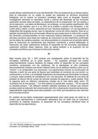 puede afectar radicalmente el curso del desarrollo. Pero la existencia de un tiempo óptimo
para la instrucción en un sujeto no puede ser explicada en términos puramente
biológicos, por lo menos no procesos complejos tales como el lenguaje. Nuestra
investigación demostró la naturaleza social y cultural del desarrollo de las funciones
superiores durante estos períodos, su dependencia de la cooperación con los adultos y
de la instrucción. Los datos de Montessori, sin embargo, no han perdido significación. Ella
descubrió, por ejemplo, que si a un niño se le enseña a escribir muy temprano, a los
cuatro años y medio, o cinco, responde con una "escritura explosiva", un uso abundante e
imaginativo del lenguaje escrito, que no reproducen nunca los niños mayores. Éste es un
ejemplo sorprendente de la pronunciada influencia que puede tener la instrucción cuando
las funciones correspondientes no han madurado todavía totalmente. La existencia de
períodos sensitivos para todas las materias de instrucción ha sido totalmente confirmada
por los datos de nuestros estudios. Los años escolares en conjunto son el período óptimo
para la instrucción de operaciones que requieren conciencia y control deliberado; la
instrucción de estas operaciones fomenta el desarrollo de las funciones psicológicas
superiores mientras éstas maduran. Esto se aplica también a la evolución de los
conceptos científicos que introduce la instrucción escolar.
IV
Bajo nuestra guía, Zh. I. Shif condujo una investigación sobre el desarrollo de los
conceptos científicos en la edad escolar. 4
Su propósito principal era probar
experimentalmente nuestra hipótesis de trabajo sobre el desarrollo de los conceptos
científicos comparados con los cotidianos. Se le planteaban al niño problemas
estructuralmente similares que tenían relación tanto con el material científico como con el
"común" y se comparaban sus soluciones. Las experiencias incluían la construcción de
historias a partir de una serie de figuras que mostraban el comienzo de una acción, su
continuación y su final, y el completar fragmentos de oraciones que terminaban en porque
y aunque; estas pruebas se completaron con una discusión. El material de una serie de
pruebas se obtuvo del de cursos de ciencias sociales de segundo y cuarto grados. Para
la segunda serie se utilizaron situaciones simples de la vida diaria tales como: "El
muchacho fue al cine porque..." "La niña todavía no puede leer, aunque..." "Él se cayó de
su bicicleta porque..." Se utilizaron también métodos auxiliares de estudio que incluían
pruebas sobre la extensión del conocimiento del niño y observación durante las lecciones,
especialmente organizadas para este propósito. Los niños que estudiamos eran alumnos
de la escuela primaria.
EL análisis de los datos comparados separadamente para cada grupo de edad en el
cuadro que reproducimos a continuación demuestra que en tanto que el curriculum
suministra el material necesario, el desarrollo de los conceptos científicos lleva al
desarrollo de los espontáneos.
4
Zh. Shif, "Razvitie zhitejsk ikj i nauchnykj ponjatij" ("The Development of Scientific and Everyday
Concepts"), en Uchpedgiz, Moscú, 1935.
 