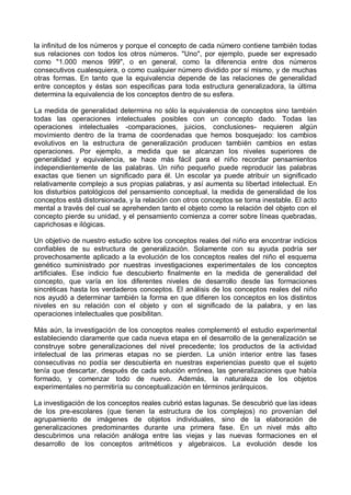 la infinitud de los números y porque el concepto de cada número contiene también todas
sus relaciones con todos los otros números. "Uno", por ejemplo, puede ser expresado
como "1.000 menos 999", o en general, como la diferencia entre dos números
consecutivos cualesquiera, o como cualquier número dividido por sí mismo, y de muchas
otras formas. En tanto que la equivalencia depende de las relaciones de generalidad
entre conceptos y éstas son especificas para toda estructura generalizadora, la última
determina la equivalencia de los conceptos dentro de su esfera.
La medida de generalidad determina no sólo la equivalencia de conceptos sino también
todas las operaciones intelectuales posibles con un concepto dado. Todas las
operaciones intelectuales -comparaciones, juicios, conclusiones- requieren algún
movimiento dentro de la trama de coordenadas que hemos bosquejado: los cambios
evolutivos en la estructura de generalización producen también cambios en estas
operaciones. Por ejemplo, a medida que se alcanzan los niveles superiores de
generalidad y equivalencia, se hace más fácil para el niño recordar pensamientos
independientemente de las palabras. Un niño pequeño puede reproducir las palabras
exactas que tienen un significado para él. Un escolar ya puede atribuir un significado
relativamente complejo a sus propias palabras, y así aumenta su libertad intelectual. En
los disturbios patológicos del pensamiento conceptual, la medida de generalidad de los
conceptos está distorsionada, y la relación con otros conceptos se torna inestable. El acto
mental a través del cual se aprehenden tanto el objeto como la relación del objeto con el
concepto pierde su unidad, y el pensamiento comienza a correr sobre líneas quebradas,
caprichosas e ilógicas.
Un objetivo de nuestro estudio sobre los conceptos reales del niño era encontrar indicios
confiables de su estructura de generalización. Solamente con su ayuda podría ser
provechosamente aplicado a la evolución de los conceptos reales del niño el esquema
genético suministrado por nuestras investigaciones experimentales de los conceptos
artificiales. Ese indicio fue descubierto finalmente en la medida de generalidad del
concepto, que varía en los diferentes niveles de desarrollo desde las formaciones
sincréticas hasta los verdaderos conceptos. El análisis de los conceptos reales del niño
nos ayudó a determinar también la forma en que difieren los conceptos en los distintos
niveles en su relación con el objeto y con el significado de la palabra, y en las
operaciones intelectuales que posibilitan.
Más aún, la investigación de los conceptos reales complementó el estudio experimental
estableciendo claramente que cada nueva etapa en el desarrollo de la generalización se
construye sobre generalizaciones del nivel precedente; los productos de la actividad
intelectual de las primeras etapas no se pierden. La unión interior entre las fases
consecutivas no podía ser descubierta en nuestras experiencias puesto que el sujeto
tenía que descartar, después de cada solución errónea, las generalizaciones que había
formado, y comenzar todo de nuevo. Además, la naturaleza de los objetos
experimentales no permitiría su conceptualización en términos jerárquicos.
La investigación de los conceptos reales cubrió estas lagunas. Se descubrió que las ideas
de los pre-escolares (que tienen la estructura de los complejos) no provenían del
agrupamiento de imágenes de objetos individuales, sino de la elaboración de
generalizaciones predominantes durante una primera fase. En un nivel más alto
descubrimos una relación análoga entre las viejas y las nuevas formaciones en el
desarrollo de los conceptos aritméticos y algebraicos. La evolución desde los
 