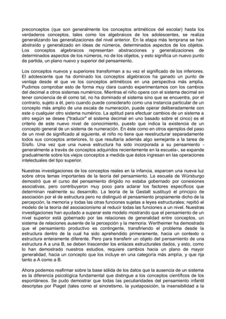preconceptos (que son generalmente los conceptos aritméticos del escolar) hasta los
verdaderos conceptos, tales como los algebraicos de los adolescentes, se realiza
generalizando las generalizaciones del nivel anterior. En la etapa más temprana se han
abstraído y generalizado en ideas de números, determinados aspectos de los objetos.
Los conceptos algebraicos representan abstracciones y generalizaciones de
determinados aspectos de los números, no de los objetos, y esto significa un nuevo punto
de partida, un plano nuevo y superior del pensamiento.
Los conceptos nuevos y superiores transforman a su vez el significado de los inferiores.
El adolescente que ha dominado los conceptos algebraicos ha ganado un punto de
ventaja desde el que ve los conceptos aritméticos en una perspectiva más amplia.
Pudimos comprobar esto de forma muy clara cuando experimentamos con los cambios
del decimal a otros sistemas numéricos. Mientras el niño opera con el sistema decimal sin
tener conciencia de él como tal, no ha dominado el sistema sino que se encuentra, por el
contrario, sujeto a él, pero cuando puede considerarlo como una instancia particular de un
concepto más amplio de una escala de numeración, puede operar deliberadamente con
este o cualquier otro sistema numérico. La aptitud para efectuar cambios de un sistema a
otro según se desee ("traducir" el sistema decimal en uno basado sobre el cinco) es el
criterio de este nuevo nivel de conocimiento, puesto que indica la existencia de un
concepto general de un sistema de numeración. En éste como en otros ejemplos del paso
de un nivel de significado al siguiente, el niño no tiene que reestructurar separadamente
todos sus conceptos anteriores, lo que resultaría además algo semejante a la tarea de
Sísifo. Una vez que una nueva estructura ha sido incorporada a su pensamiento -
generalmente a través de conceptos adquiridos recientemente en la escuela-, se expande
gradualmente sobre los viejos conceptos a medida que éstos ingresan en las operaciones
intelectuales del tipo superior.
Nuestras investigaciones de los conceptos reales en la infancia, esparcen una nueva luz
sobre otros temas importantes de la teoría del pensamiento. La escuela de Würsburgo
demostró que el curso del pensamiento dirigido no estaba gobernado por conexiones
asociativas, pero contribuyeron muy poco para aclarar los factores específicos que
determinan realmente su desarrollo. La teoría de la Gestalt sustituyó el principio de
asociación por el de estructura pero no distinguió el pensamiento propiamente dicho de la
percepción, la memoria y todas las otras funciones sujetas a leyes estructurales; repitió el
modelo de la teoría del asociacionismo al reducir todas las funciones a un nivel. Nuestras
investigaciones han ayudado a superar este modelo mostrando que el pensamiento de un
nivel superior está gobernado por las relaciones de generalidad entre conceptos, un
sistema de relaciones ausente de la percepción y la memoria. Wertheimer ha demostrado
que el pensamiento productivo es contingente, transfiriendo el problema desde la
estructura dentro de la cual ha sido aprehendido primeramente, hacia un contexto o
estructura enteramente diferente. Pero para transferir un objeto del pensamiento de una
estructura A a una B, se deben trascender los enlaces estructurales dados, y esto, como
lo han demostrado nuestros estudios, requiere cambios hacia un plano de mayor
generalidad, hacia un concepto que los incluye en una categoría más amplia, y que rija
tanto a A como a B.
Ahora podemos reafirmar sobre la base sólida de los datos que la ausencia de un sistema
es la diferencia psicológica fundamental que distingue a los conceptos científicos de los
espontáneos. Se pudo demostrar que todas las peculiaridades del pensamiento infantil
descriptas por Piaget (tales como el sincretismo, la yuxtaposición, la insensibilidad a la
 