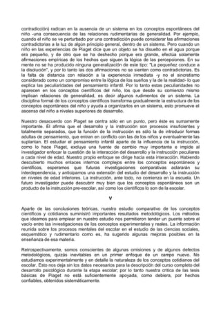 contradicción) radican en la ausencia de un sistema en los conceptos espontáneos del
niño -una consecuencia de las relaciones rudimentarias de generalidad. Por ejemplo,
cuando el niño se ve perturbado por una contradicción puede considerar las afirmaciones
contradictorias a la luz de algún principio general, dentro de un sistema. Pero cuando un
niño en las experiencias de Piaget dice que un objeto se ha disuelto en el agua porque
era pequeño, y de otro que se ha deshecho porque era grande, efectúa solamente
afirmaciones empíricas de los hechos que siguen la lógica de las percepciones. En su
mente no se ha producido ninguna generalización de este tipo: "La pequeñez conduce a
la disolución", y por lo tanto las dos afirmaciones no se sienten como contradictorias. Es
la falta de distancia con relación a la experiencia inmediata -y no el sincretismo
considerado como un compromiso entre la lógica de los sueños y la de la realidad- lo que
explica las peculiaridades del pensamiento infantil. Por lo tanto estas peculiaridades no
aparecen en los conceptos científicos del niño, los que desde su comienzo mismo
implican relaciones de generalidad, es decir algunos rudimentos de un sistema. La
disciplina formal de los conceptos científicos transforma gradualmente la estructura de los
conceptos espontáneos del niño y ayuda a organizarlos en un sistema, esto promueve el
ascenso del niño a niveles superiores de desarrollo.
Nuestro desacuerdo con Piaget se centra sólo en un punto, pero éste es sumamente
importante. Él afirma que el desarrollo y la instrucción son procesos insuficientes y
totalmente separados, que la función de la instrucción es sólo la de introducir formas
adultas de pensamiento, que entran en conflicto con las de los niños y eventualmente las
suplantan. El estudiar el pensamiento infantil aparte de la influencia de la instrucción,
como lo hace Piaget, excluye una fuente de cambio muy importante e impide al
investigador enfocar la cuestión de la interacción del desarrollo y la instrucción peculiares
a cada nivel de edad. Nuestro propio enfoque se dirige hacia esta interacción. Habiendo
descubierto muchos enlaces internos complejos entre los conceptos espontáneos y
científicos, esperamos que futuras investigaciones comparativas aclararán su
interdependencia, y anticipamos una extensión del estudio del desarrollo y la instrucción
en niveles de edad inferiores. La instrucción, ante todo, no comienza en la escuela. Un
futuro investigador puede descubrir muy bien que los conceptos espontáneos son un
producto de la instrucción pre-escolar, así como los científicos lo son de la escolar.
V
Aparte de las conclusiones teóricas, nuestro estudio comparativo de los conceptos
científicos y cotidianos suministró importantes resultados metodológicos. Los métodos
que ideamos para emplear en nuestro estudio nos permitieron tender un puente sobre el
vacío entre las investigaciones de los conceptos experimentales y reales. La información
reunida sobre los procesos mentales del escolar en el estudio de las ciencias sociales,
esquemático y rudimentario como es, ha sugerido algunas mejoras posibles en la
enseñanza de esa materia.
Retrospectivamente, somos conscientes de algunas omisiones y de algunos defectos
metodológicos, quizás inevitables en un primer enfoque de un campo nuevo. No
estudiamos experimentalmente y en detalle la naturaleza de los conceptos cotidianos del
escolar. Esto nos deja sin los datos necesarios para la descripción del curso completo del
desarrollo psicológico durante la etapa escolar; por lo tanto nuestra critica de las tesis
básicas de Piaget no está suficientemente apoyada, como debiera, por hechos
confiables, obtenidos sistemáticamente.
 