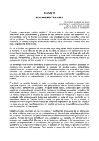 Capítulo VII
PENSAMIENTO Y PALABRA
He olvidado la palabra que quería
pronunciar y mi pensamiento, incorpóreo,
regresa al reino de las sombras.
(De un poema de O. Mandelstam)
Cuando comenzamos nuestro estudio lo hicimos con la intención de descubrir las
relaciones entre pensamiento y palabra en las primeras etapas del desarrollo filo y
ontogenético, pero no hemos encontrado una interdependencia específica entre sus
raíces genéticas. Descubrimos simplemente que la íntima relación que buscábamos, no
constituía un prerrequisito para el desarrollo histórico de la conciencia humana, sino más
bien, un producto de la misma.
En los animales, incluyendo a los antropoides cuyo lenguaje es fonéticamente semejante
al humano, y cuyo intelecto es afín al del hombre, la palabra y el pensamiento no se
encuentran interrelacionados. Asimismo no cabe duda de que en el desarrollo del niño
existe un período pre-lingüístico en el pensamiento y una fase pre-intelectual en el
lenguaje. Pensamiento y palabra se encuentran conectados por un vínculo primario. La
conexión se origina, cambia y crece en el curso de su evolución.
Sin embargo sería un error considerar el pensamiento y la palabra como dos procesos sin
conexión que pueden ser paralelos o cruzarse en ciertos puntos influyéndose
mecánicamente. La ausencia de un vínculo primario no implica que entre ellos sólo pueda
formarse una conexión mecánica. La futilidad de muchas de las investigaciones
anteriores se debió en gran parte a la presunción de que el pensamiento y la palabra eran
elementos aislados e independientes y el pensamiento verbal un fruto de su unión
externa.
El método de análisis basado en esta concepción estaba destinado a fracasar pues
intentaba explicar las propiedades del pensamiento verbal fraccionándolo en sus
componentes -pensamiento y palabra-, ninguno de los cuales, considerado por separado,
posee las propiedades del conjunto. Este método no constituye un análisis verdadero, útil
en la resolución de problemas concretos, sino que conduce más bien a generalizaciones.
Lo hemos comparado al análisis del agua separándola en hidrógeno y oxígeno, cuyo
resultada sólo proporcionaría hallazgos aplicables a toda el agua existente en la
naturaleza, desde el Océano Pacífico hasta una gota de lluvia. De modo similar, la
afirmación de que el pensamiento verbal se compone de procesos se aplica a su totalidad
y a cada una de sus manifestaciones, sin explicar ninguno de los problemas específicos
que se presentan al investigador.
Nosotros hemos intentado un nuevo enfoque y sustituimos al análisis de los elementos
por el de unidades, cada una de las cuales retiene en forma simple todas las propiedades
del conjunto. Esta unidad del pensamiento verbal la encontramos en la significación de la
palabra. Ambos términos constituyen una amalgama tan estrecha de pensamiento y
lenguaje que resulta difícil dilucidar si es un fenómeno del habla o del pensamiento. Una
palabra sin significado es un sonido vacío, el significado es, por lo tanto, un criterio de la
"palabra" y su componente indispensable. Al parecer, en este caso, se podría contemplar
como un fenómeno del lenguaje. Pero desde el punto de vista de la psicología, el
 